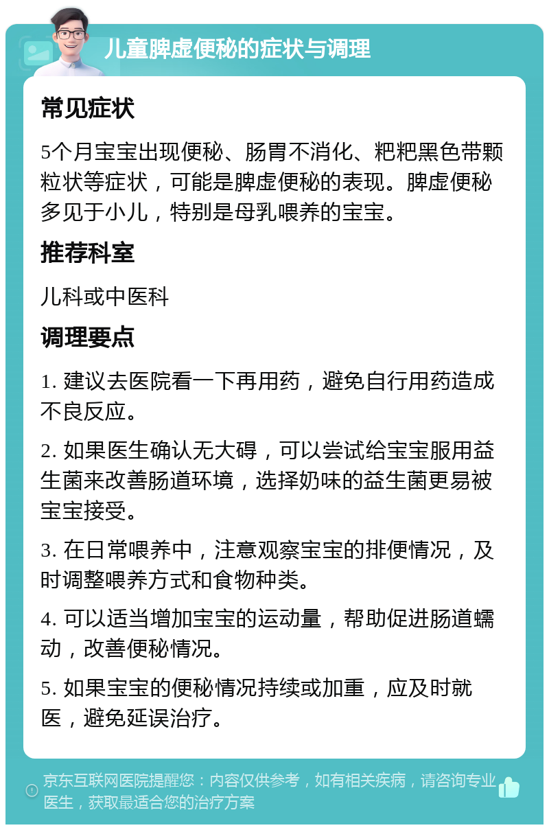 儿童脾虚便秘的症状与调理 常见症状 5个月宝宝出现便秘、肠胃不消化、粑粑黑色带颗粒状等症状，可能是脾虚便秘的表现。脾虚便秘多见于小儿，特别是母乳喂养的宝宝。 推荐科室 儿科或中医科 调理要点 1. 建议去医院看一下再用药，避免自行用药造成不良反应。 2. 如果医生确认无大碍，可以尝试给宝宝服用益生菌来改善肠道环境，选择奶味的益生菌更易被宝宝接受。 3. 在日常喂养中，注意观察宝宝的排便情况，及时调整喂养方式和食物种类。 4. 可以适当增加宝宝的运动量，帮助促进肠道蠕动，改善便秘情况。 5. 如果宝宝的便秘情况持续或加重，应及时就医，避免延误治疗。