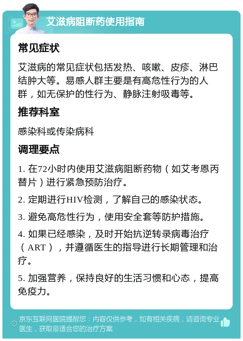 艾滋病阻断药使用指南 常见症状 艾滋病的常见症状包括发热、咳嗽、皮疹、淋巴结肿大等。易感人群主要是有高危性行为的人群，如无保护的性行为、静脉注射吸毒等。 推荐科室 感染科或传染病科 调理要点 1. 在72小时内使用艾滋病阻断药物（如艾考恩丙替片）进行紧急预防治疗。 2. 定期进行HIV检测，了解自己的感染状态。 3. 避免高危性行为，使用安全套等防护措施。 4. 如果已经感染，及时开始抗逆转录病毒治疗（ART），并遵循医生的指导进行长期管理和治疗。 5. 加强营养，保持良好的生活习惯和心态，提高免疫力。