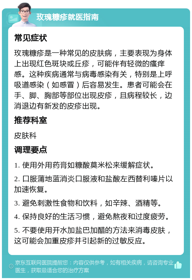 玫瑰糠疹就医指南 常见症状 玫瑰糠疹是一种常见的皮肤病，主要表现为身体上出现红色斑块或丘疹，可能伴有轻微的瘙痒感。这种疾病通常与病毒感染有关，特别是上呼吸道感染（如感冒）后容易发生。患者可能会在手、脚、胸部等部位出现皮疹，且病程较长，边消退边有新发的皮疹出现。 推荐科室 皮肤科 调理要点 1. 使用外用药膏如糠酸莫米松来缓解症状。 2. 口服蒲地蓝消炎口服液和盐酸左西替利嗪片以加速恢复。 3. 避免刺激性食物和饮料，如辛辣、酒精等。 4. 保持良好的生活习惯，避免熬夜和过度疲劳。 5. 不要使用开水加盐巴加醋的方法来消毒皮肤，这可能会加重皮疹并引起新的过敏反应。