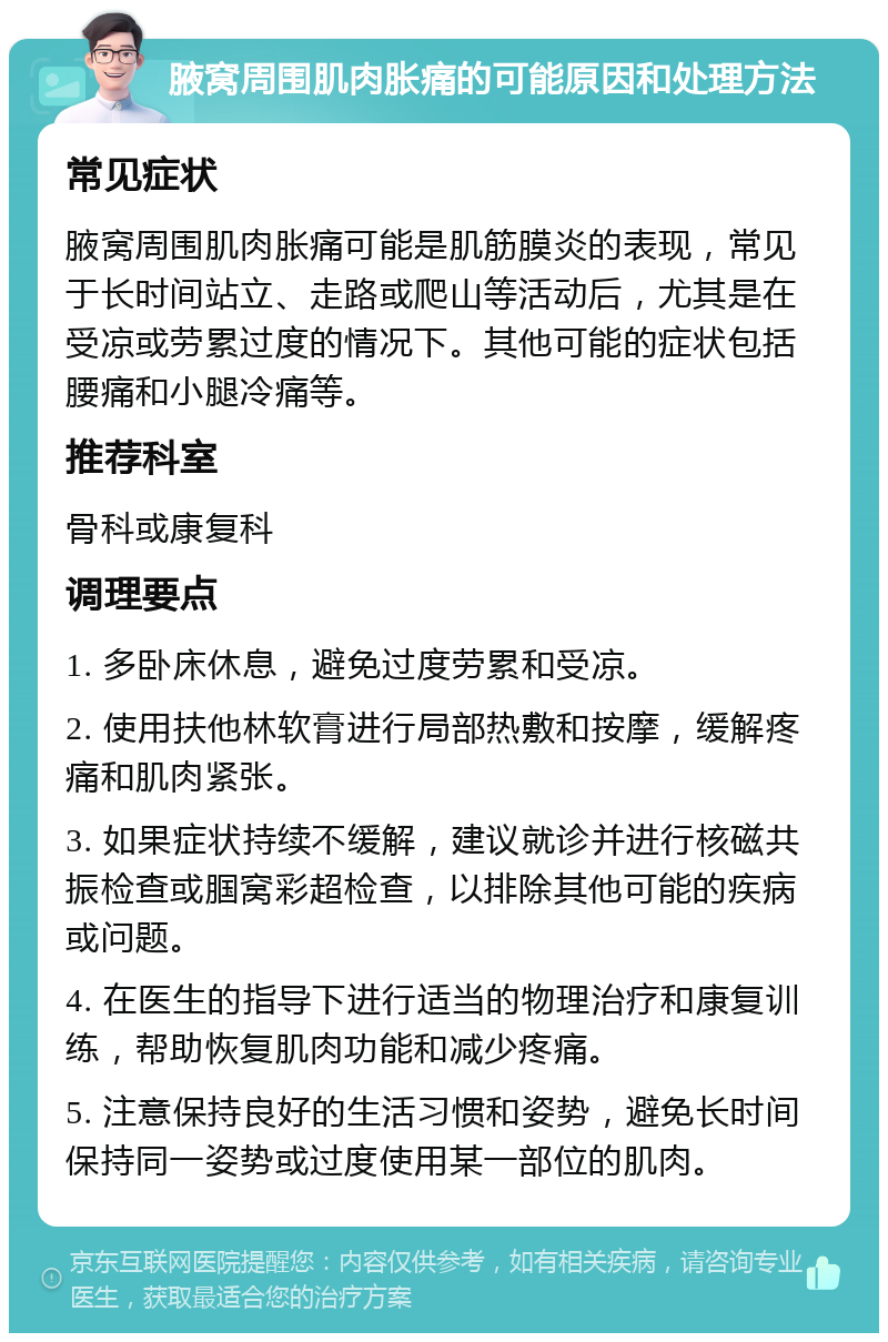 腋窝周围肌肉胀痛的可能原因和处理方法 常见症状 腋窝周围肌肉胀痛可能是肌筋膜炎的表现，常见于长时间站立、走路或爬山等活动后，尤其是在受凉或劳累过度的情况下。其他可能的症状包括腰痛和小腿冷痛等。 推荐科室 骨科或康复科 调理要点 1. 多卧床休息，避免过度劳累和受凉。 2. 使用扶他林软膏进行局部热敷和按摩，缓解疼痛和肌肉紧张。 3. 如果症状持续不缓解，建议就诊并进行核磁共振检查或腘窝彩超检查，以排除其他可能的疾病或问题。 4. 在医生的指导下进行适当的物理治疗和康复训练，帮助恢复肌肉功能和减少疼痛。 5. 注意保持良好的生活习惯和姿势，避免长时间保持同一姿势或过度使用某一部位的肌肉。