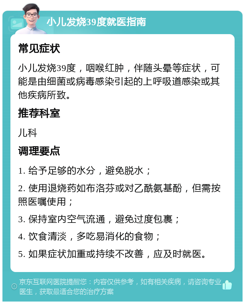 小儿发烧39度就医指南 常见症状 小儿发烧39度，咽喉红肿，伴随头晕等症状，可能是由细菌或病毒感染引起的上呼吸道感染或其他疾病所致。 推荐科室 儿科 调理要点 1. 给予足够的水分，避免脱水； 2. 使用退烧药如布洛芬或对乙酰氨基酚，但需按照医嘱使用； 3. 保持室内空气流通，避免过度包裹； 4. 饮食清淡，多吃易消化的食物； 5. 如果症状加重或持续不改善，应及时就医。