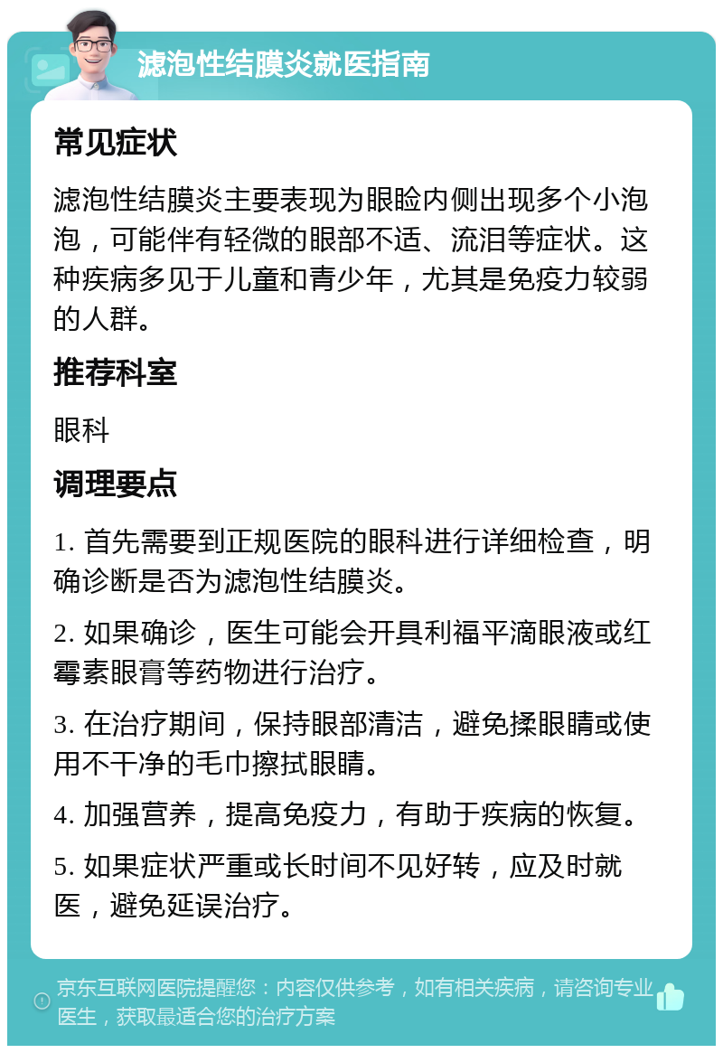 滤泡性结膜炎就医指南 常见症状 滤泡性结膜炎主要表现为眼睑内侧出现多个小泡泡，可能伴有轻微的眼部不适、流泪等症状。这种疾病多见于儿童和青少年，尤其是免疫力较弱的人群。 推荐科室 眼科 调理要点 1. 首先需要到正规医院的眼科进行详细检查，明确诊断是否为滤泡性结膜炎。 2. 如果确诊，医生可能会开具利福平滴眼液或红霉素眼膏等药物进行治疗。 3. 在治疗期间，保持眼部清洁，避免揉眼睛或使用不干净的毛巾擦拭眼睛。 4. 加强营养，提高免疫力，有助于疾病的恢复。 5. 如果症状严重或长时间不见好转，应及时就医，避免延误治疗。