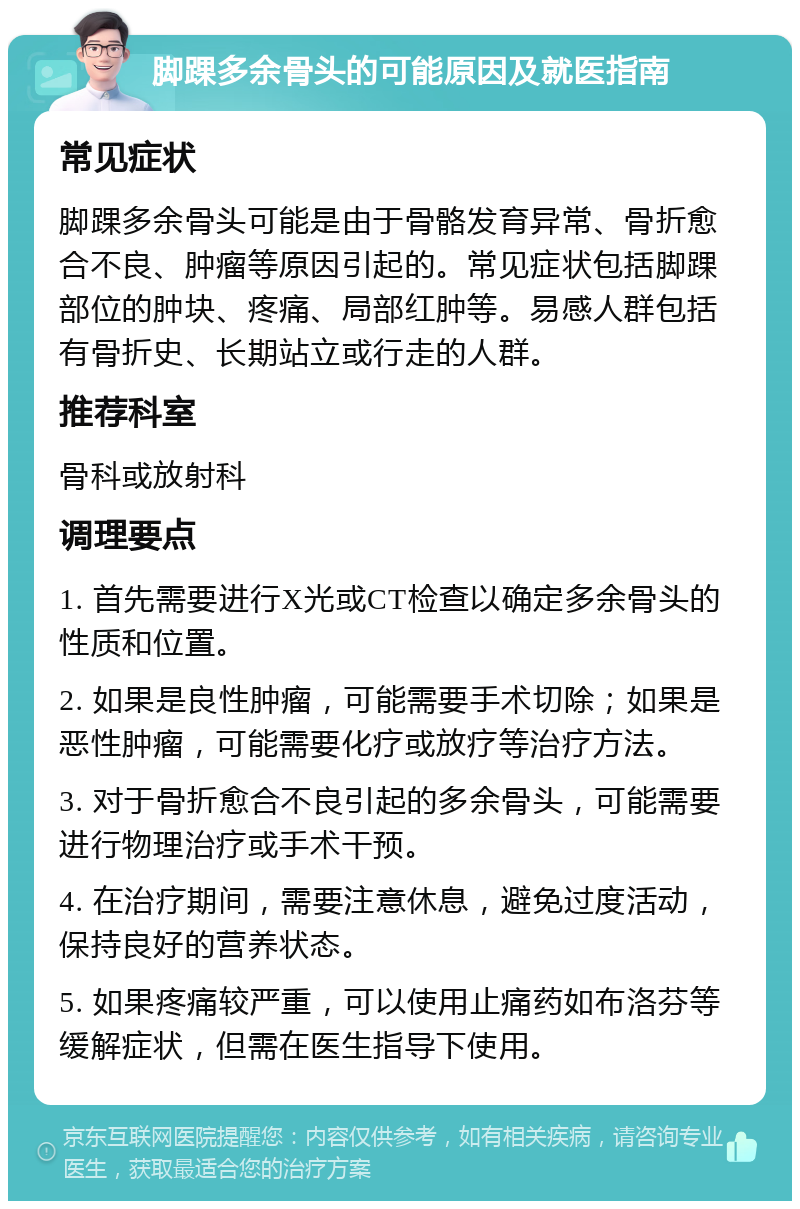 脚踝多余骨头的可能原因及就医指南 常见症状 脚踝多余骨头可能是由于骨骼发育异常、骨折愈合不良、肿瘤等原因引起的。常见症状包括脚踝部位的肿块、疼痛、局部红肿等。易感人群包括有骨折史、长期站立或行走的人群。 推荐科室 骨科或放射科 调理要点 1. 首先需要进行X光或CT检查以确定多余骨头的性质和位置。 2. 如果是良性肿瘤，可能需要手术切除；如果是恶性肿瘤，可能需要化疗或放疗等治疗方法。 3. 对于骨折愈合不良引起的多余骨头，可能需要进行物理治疗或手术干预。 4. 在治疗期间，需要注意休息，避免过度活动，保持良好的营养状态。 5. 如果疼痛较严重，可以使用止痛药如布洛芬等缓解症状，但需在医生指导下使用。