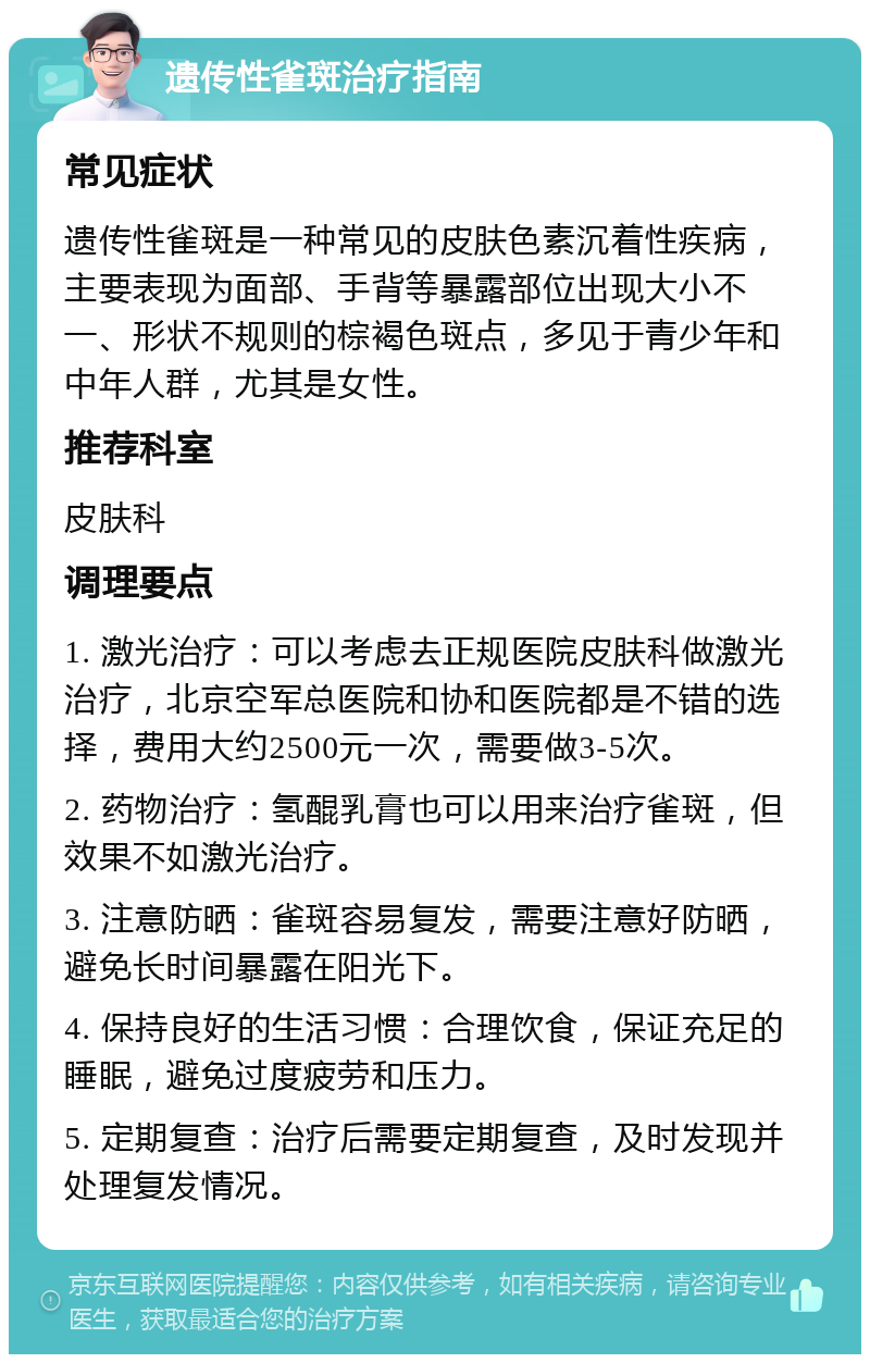 遗传性雀斑治疗指南 常见症状 遗传性雀斑是一种常见的皮肤色素沉着性疾病，主要表现为面部、手背等暴露部位出现大小不一、形状不规则的棕褐色斑点，多见于青少年和中年人群，尤其是女性。 推荐科室 皮肤科 调理要点 1. 激光治疗：可以考虑去正规医院皮肤科做激光治疗，北京空军总医院和协和医院都是不错的选择，费用大约2500元一次，需要做3-5次。 2. 药物治疗：氢醌乳膏也可以用来治疗雀斑，但效果不如激光治疗。 3. 注意防晒：雀斑容易复发，需要注意好防晒，避免长时间暴露在阳光下。 4. 保持良好的生活习惯：合理饮食，保证充足的睡眠，避免过度疲劳和压力。 5. 定期复查：治疗后需要定期复查，及时发现并处理复发情况。