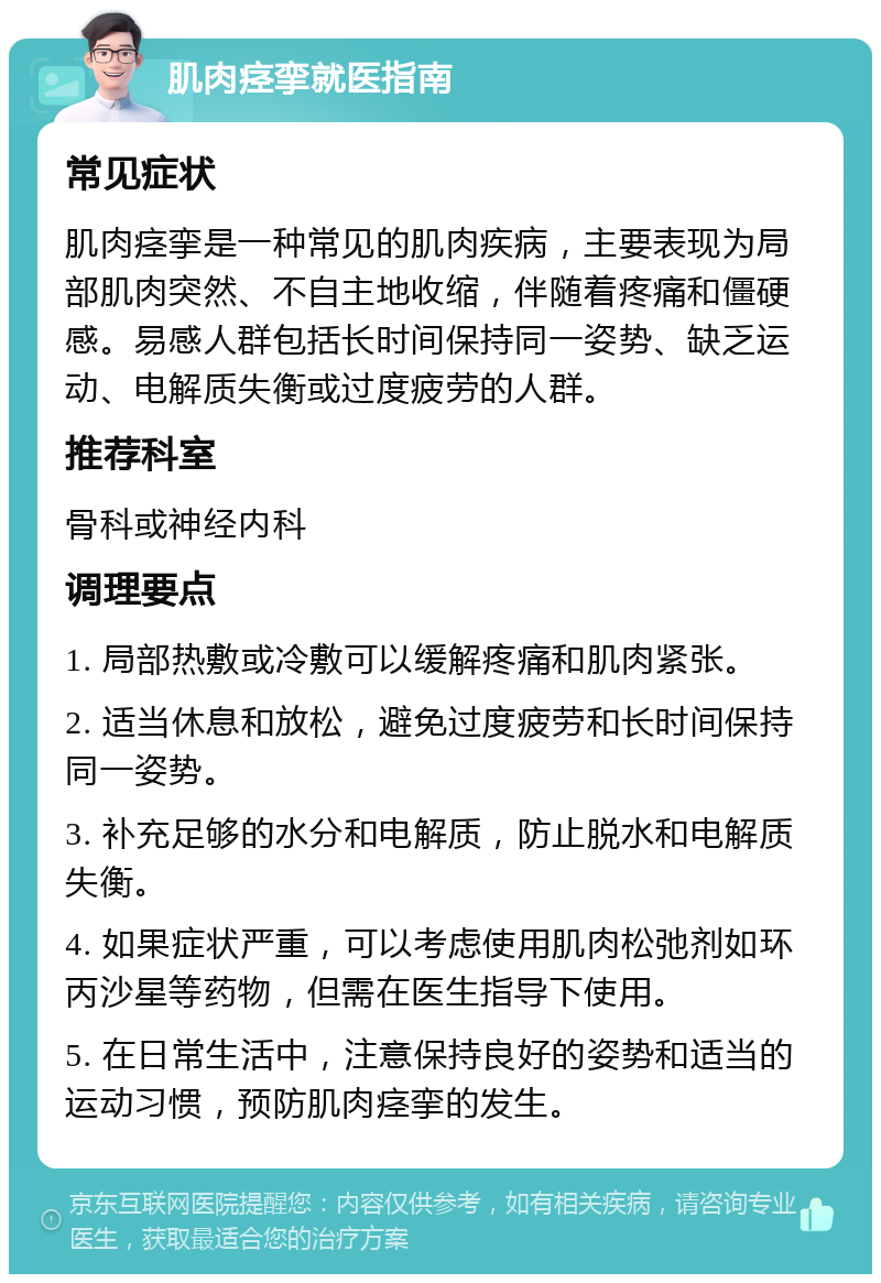 肌肉痉挛就医指南 常见症状 肌肉痉挛是一种常见的肌肉疾病，主要表现为局部肌肉突然、不自主地收缩，伴随着疼痛和僵硬感。易感人群包括长时间保持同一姿势、缺乏运动、电解质失衡或过度疲劳的人群。 推荐科室 骨科或神经内科 调理要点 1. 局部热敷或冷敷可以缓解疼痛和肌肉紧张。 2. 适当休息和放松，避免过度疲劳和长时间保持同一姿势。 3. 补充足够的水分和电解质，防止脱水和电解质失衡。 4. 如果症状严重，可以考虑使用肌肉松弛剂如环丙沙星等药物，但需在医生指导下使用。 5. 在日常生活中，注意保持良好的姿势和适当的运动习惯，预防肌肉痉挛的发生。