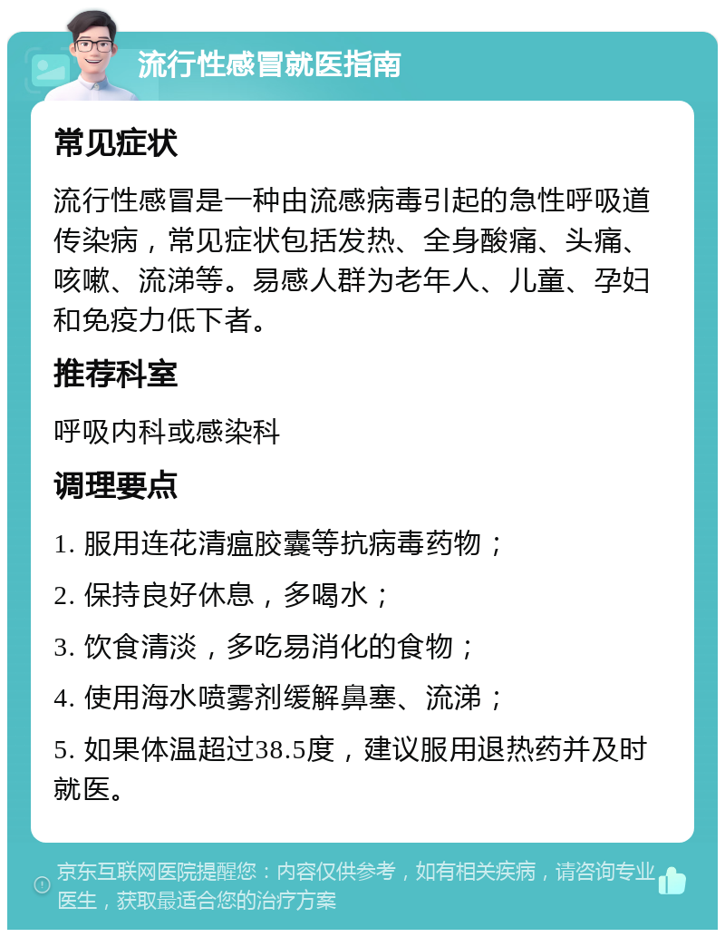 流行性感冒就医指南 常见症状 流行性感冒是一种由流感病毒引起的急性呼吸道传染病，常见症状包括发热、全身酸痛、头痛、咳嗽、流涕等。易感人群为老年人、儿童、孕妇和免疫力低下者。 推荐科室 呼吸内科或感染科 调理要点 1. 服用连花清瘟胶囊等抗病毒药物； 2. 保持良好休息，多喝水； 3. 饮食清淡，多吃易消化的食物； 4. 使用海水喷雾剂缓解鼻塞、流涕； 5. 如果体温超过38.5度，建议服用退热药并及时就医。