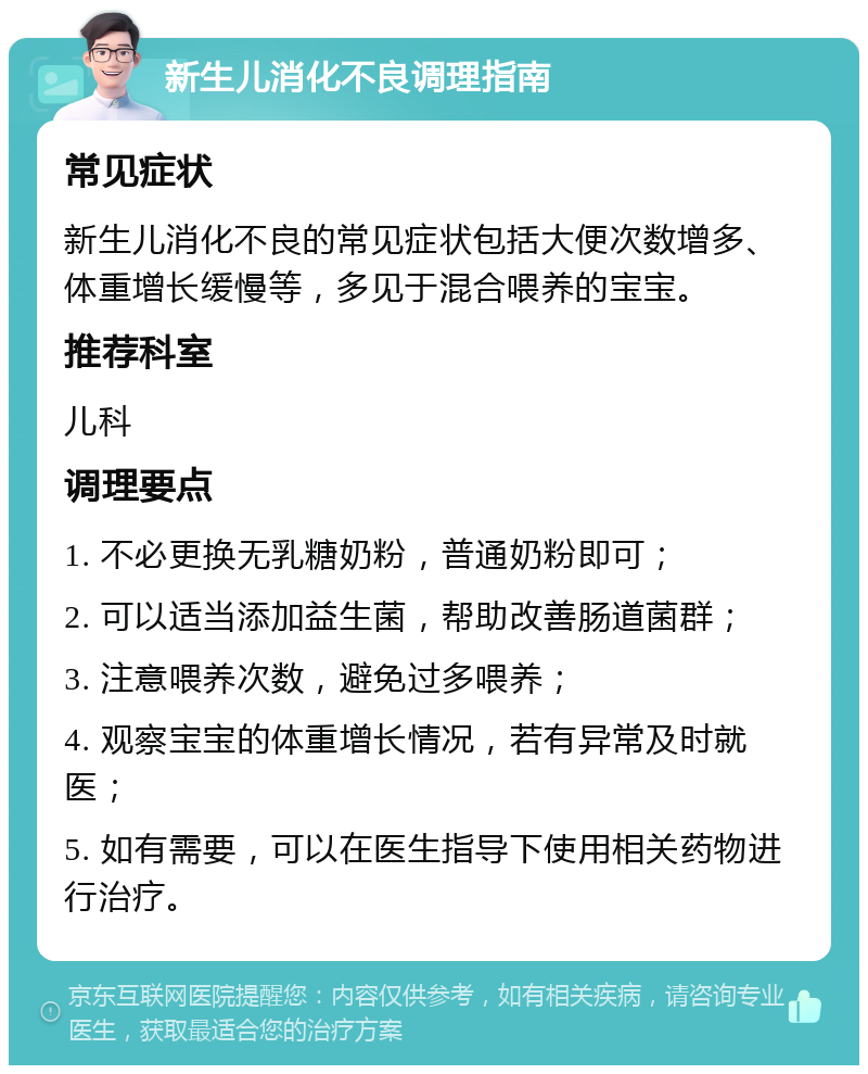 新生儿消化不良调理指南 常见症状 新生儿消化不良的常见症状包括大便次数增多、体重增长缓慢等，多见于混合喂养的宝宝。 推荐科室 儿科 调理要点 1. 不必更换无乳糖奶粉，普通奶粉即可； 2. 可以适当添加益生菌，帮助改善肠道菌群； 3. 注意喂养次数，避免过多喂养； 4. 观察宝宝的体重增长情况，若有异常及时就医； 5. 如有需要，可以在医生指导下使用相关药物进行治疗。