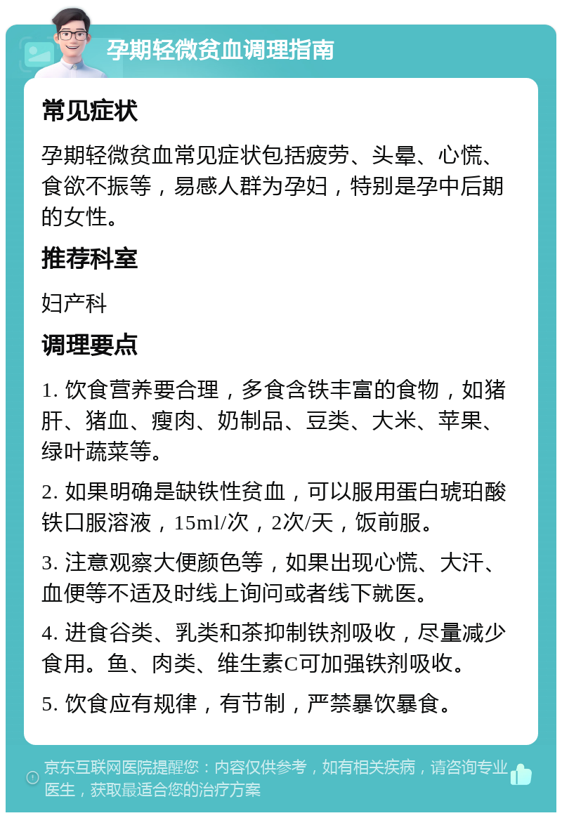 孕期轻微贫血调理指南 常见症状 孕期轻微贫血常见症状包括疲劳、头晕、心慌、食欲不振等，易感人群为孕妇，特别是孕中后期的女性。 推荐科室 妇产科 调理要点 1. 饮食营养要合理，多食含铁丰富的食物，如猪肝、猪血、瘦肉、奶制品、豆类、大米、苹果、绿叶蔬菜等。 2. 如果明确是缺铁性贫血，可以服用蛋白琥珀酸铁口服溶液，15ml/次，2次/天，饭前服。 3. 注意观察大便颜色等，如果出现心慌、大汗、血便等不适及时线上询问或者线下就医。 4. 进食谷类、乳类和茶抑制铁剂吸收，尽量减少食用。鱼、肉类、维生素C可加强铁剂吸收。 5. 饮食应有规律，有节制，严禁暴饮暴食。