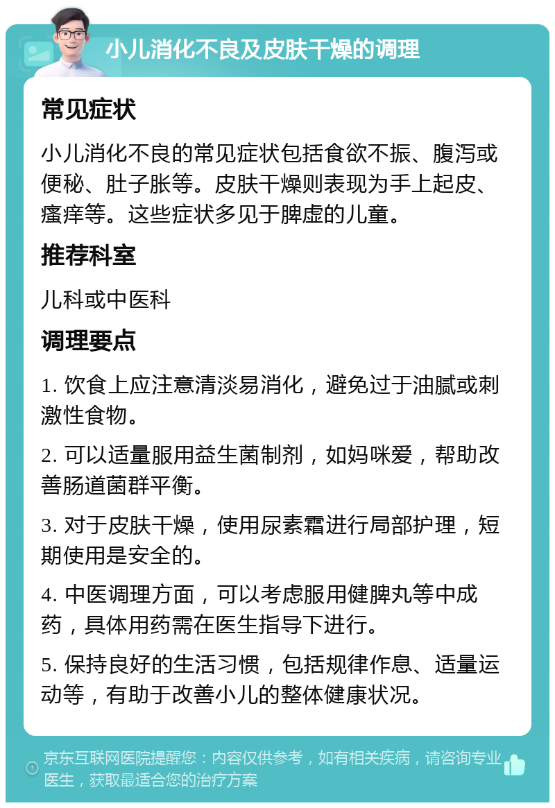 小儿消化不良及皮肤干燥的调理 常见症状 小儿消化不良的常见症状包括食欲不振、腹泻或便秘、肚子胀等。皮肤干燥则表现为手上起皮、瘙痒等。这些症状多见于脾虚的儿童。 推荐科室 儿科或中医科 调理要点 1. 饮食上应注意清淡易消化，避免过于油腻或刺激性食物。 2. 可以适量服用益生菌制剂，如妈咪爱，帮助改善肠道菌群平衡。 3. 对于皮肤干燥，使用尿素霜进行局部护理，短期使用是安全的。 4. 中医调理方面，可以考虑服用健脾丸等中成药，具体用药需在医生指导下进行。 5. 保持良好的生活习惯，包括规律作息、适量运动等，有助于改善小儿的整体健康状况。