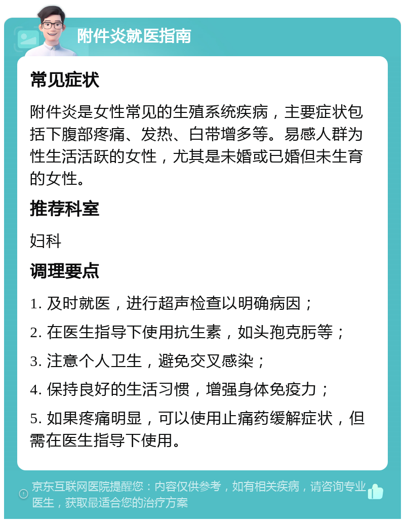 附件炎就医指南 常见症状 附件炎是女性常见的生殖系统疾病，主要症状包括下腹部疼痛、发热、白带增多等。易感人群为性生活活跃的女性，尤其是未婚或已婚但未生育的女性。 推荐科室 妇科 调理要点 1. 及时就医，进行超声检查以明确病因； 2. 在医生指导下使用抗生素，如头孢克肟等； 3. 注意个人卫生，避免交叉感染； 4. 保持良好的生活习惯，增强身体免疫力； 5. 如果疼痛明显，可以使用止痛药缓解症状，但需在医生指导下使用。