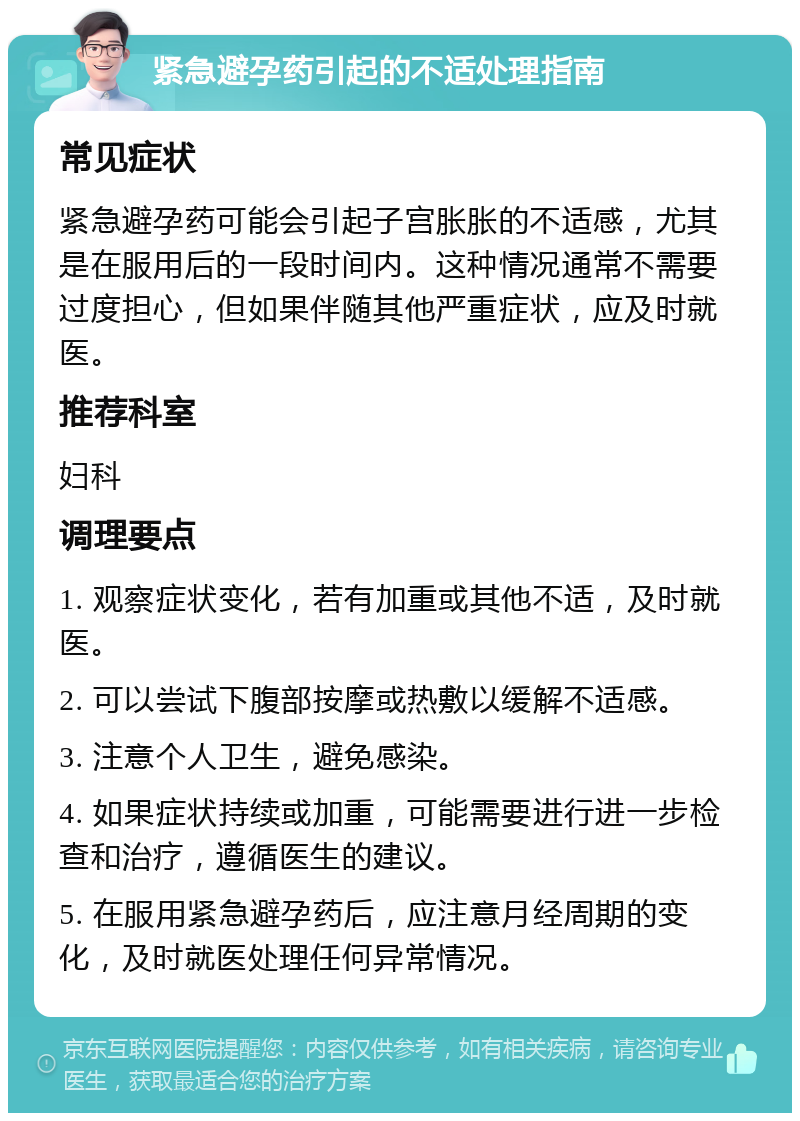 紧急避孕药引起的不适处理指南 常见症状 紧急避孕药可能会引起子宫胀胀的不适感，尤其是在服用后的一段时间内。这种情况通常不需要过度担心，但如果伴随其他严重症状，应及时就医。 推荐科室 妇科 调理要点 1. 观察症状变化，若有加重或其他不适，及时就医。 2. 可以尝试下腹部按摩或热敷以缓解不适感。 3. 注意个人卫生，避免感染。 4. 如果症状持续或加重，可能需要进行进一步检查和治疗，遵循医生的建议。 5. 在服用紧急避孕药后，应注意月经周期的变化，及时就医处理任何异常情况。