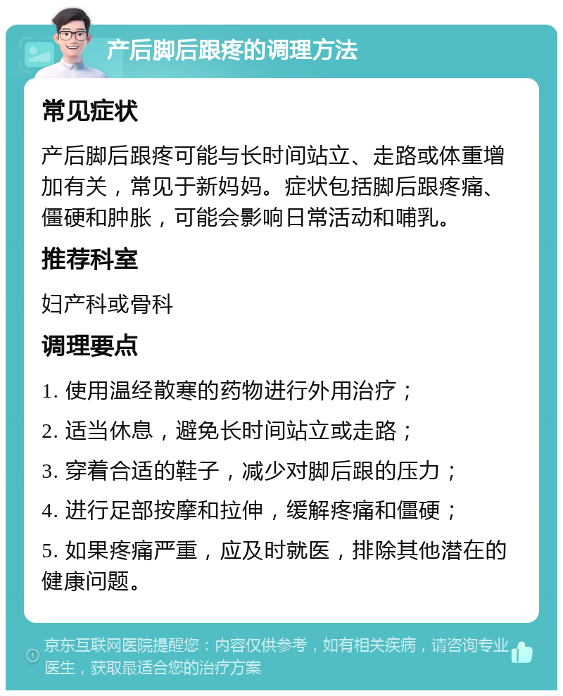 产后脚后跟疼的调理方法 常见症状 产后脚后跟疼可能与长时间站立、走路或体重增加有关，常见于新妈妈。症状包括脚后跟疼痛、僵硬和肿胀，可能会影响日常活动和哺乳。 推荐科室 妇产科或骨科 调理要点 1. 使用温经散寒的药物进行外用治疗； 2. 适当休息，避免长时间站立或走路； 3. 穿着合适的鞋子，减少对脚后跟的压力； 4. 进行足部按摩和拉伸，缓解疼痛和僵硬； 5. 如果疼痛严重，应及时就医，排除其他潜在的健康问题。