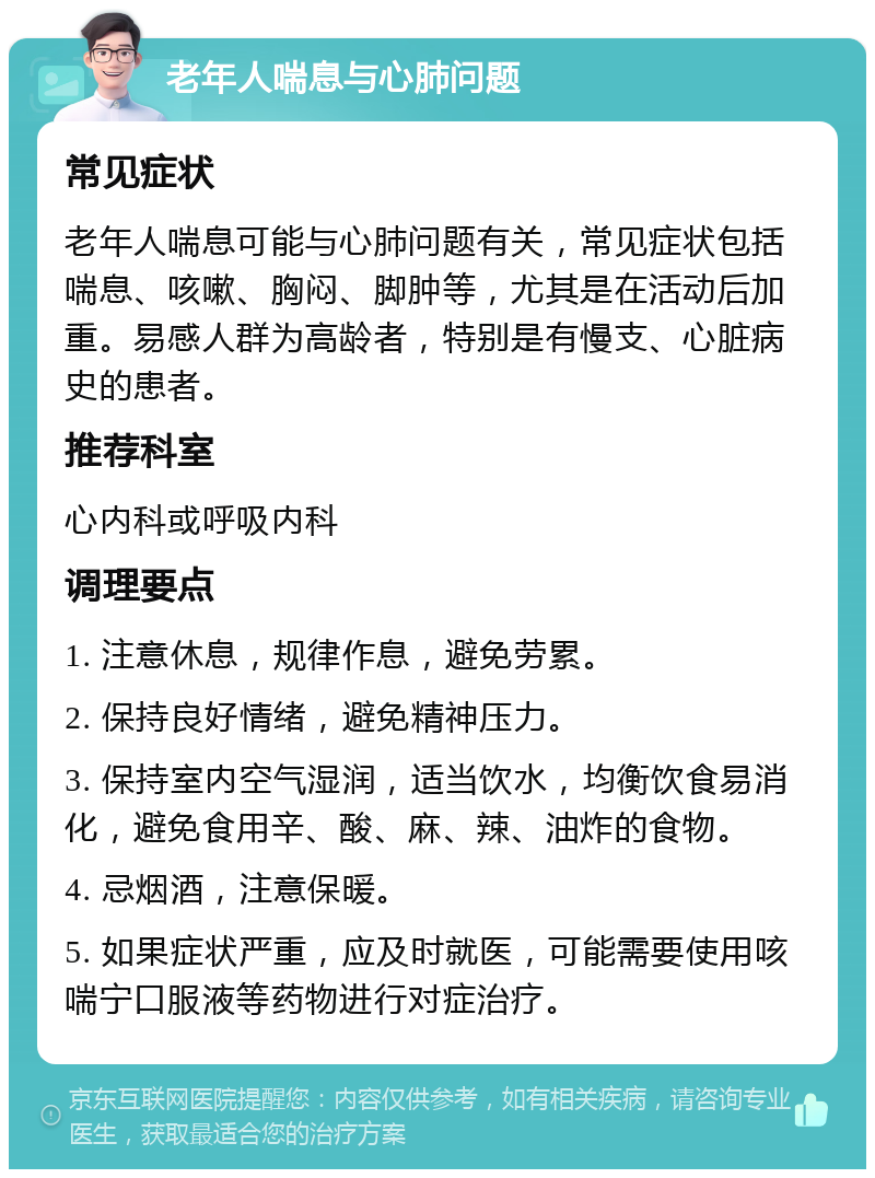 老年人喘息与心肺问题 常见症状 老年人喘息可能与心肺问题有关，常见症状包括喘息、咳嗽、胸闷、脚肿等，尤其是在活动后加重。易感人群为高龄者，特别是有慢支、心脏病史的患者。 推荐科室 心内科或呼吸内科 调理要点 1. 注意休息，规律作息，避免劳累。 2. 保持良好情绪，避免精神压力。 3. 保持室内空气湿润，适当饮水，均衡饮食易消化，避免食用辛、酸、麻、辣、油炸的食物。 4. 忌烟酒，注意保暖。 5. 如果症状严重，应及时就医，可能需要使用咳喘宁口服液等药物进行对症治疗。