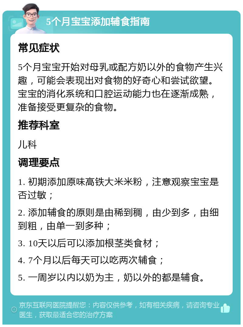 5个月宝宝添加辅食指南 常见症状 5个月宝宝开始对母乳或配方奶以外的食物产生兴趣，可能会表现出对食物的好奇心和尝试欲望。宝宝的消化系统和口腔运动能力也在逐渐成熟，准备接受更复杂的食物。 推荐科室 儿科 调理要点 1. 初期添加原味高铁大米米粉，注意观察宝宝是否过敏； 2. 添加辅食的原则是由稀到稠，由少到多，由细到粗，由单一到多种； 3. 10天以后可以添加根茎类食材； 4. 7个月以后每天可以吃两次辅食； 5. 一周岁以内以奶为主，奶以外的都是辅食。