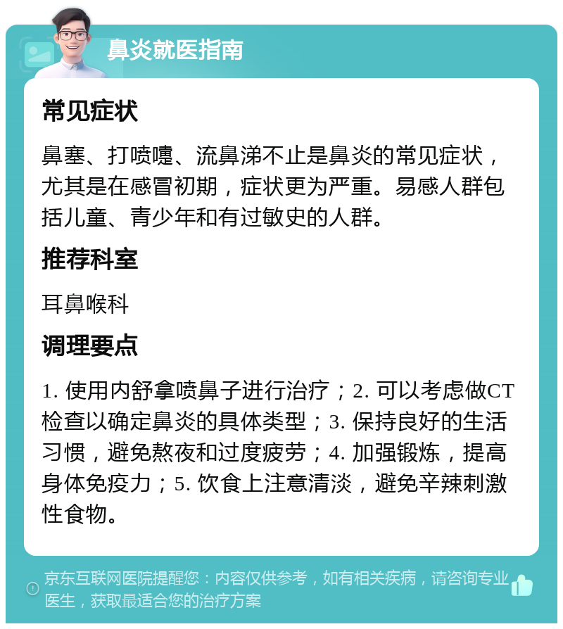 鼻炎就医指南 常见症状 鼻塞、打喷嚏、流鼻涕不止是鼻炎的常见症状，尤其是在感冒初期，症状更为严重。易感人群包括儿童、青少年和有过敏史的人群。 推荐科室 耳鼻喉科 调理要点 1. 使用内舒拿喷鼻子进行治疗；2. 可以考虑做CT检查以确定鼻炎的具体类型；3. 保持良好的生活习惯，避免熬夜和过度疲劳；4. 加强锻炼，提高身体免疫力；5. 饮食上注意清淡，避免辛辣刺激性食物。