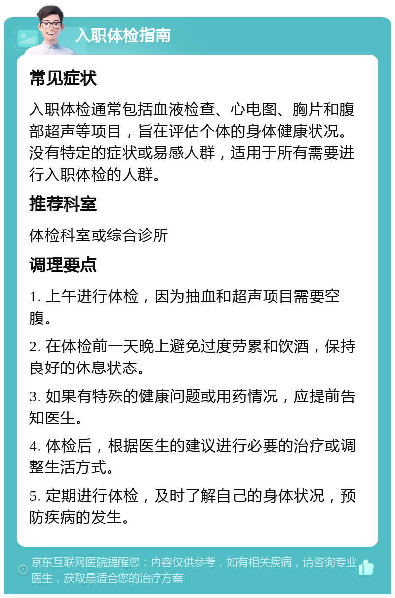 入职体检指南 常见症状 入职体检通常包括血液检查、心电图、胸片和腹部超声等项目，旨在评估个体的身体健康状况。没有特定的症状或易感人群，适用于所有需要进行入职体检的人群。 推荐科室 体检科室或综合诊所 调理要点 1. 上午进行体检，因为抽血和超声项目需要空腹。 2. 在体检前一天晚上避免过度劳累和饮酒，保持良好的休息状态。 3. 如果有特殊的健康问题或用药情况，应提前告知医生。 4. 体检后，根据医生的建议进行必要的治疗或调整生活方式。 5. 定期进行体检，及时了解自己的身体状况，预防疾病的发生。