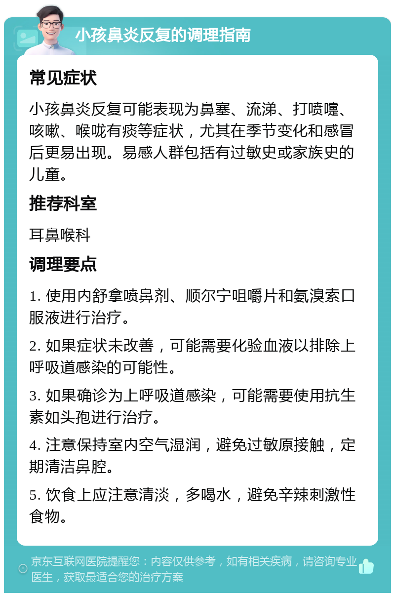 小孩鼻炎反复的调理指南 常见症状 小孩鼻炎反复可能表现为鼻塞、流涕、打喷嚏、咳嗽、喉咙有痰等症状，尤其在季节变化和感冒后更易出现。易感人群包括有过敏史或家族史的儿童。 推荐科室 耳鼻喉科 调理要点 1. 使用内舒拿喷鼻剂、顺尔宁咀嚼片和氨溴索口服液进行治疗。 2. 如果症状未改善，可能需要化验血液以排除上呼吸道感染的可能性。 3. 如果确诊为上呼吸道感染，可能需要使用抗生素如头孢进行治疗。 4. 注意保持室内空气湿润，避免过敏原接触，定期清洁鼻腔。 5. 饮食上应注意清淡，多喝水，避免辛辣刺激性食物。