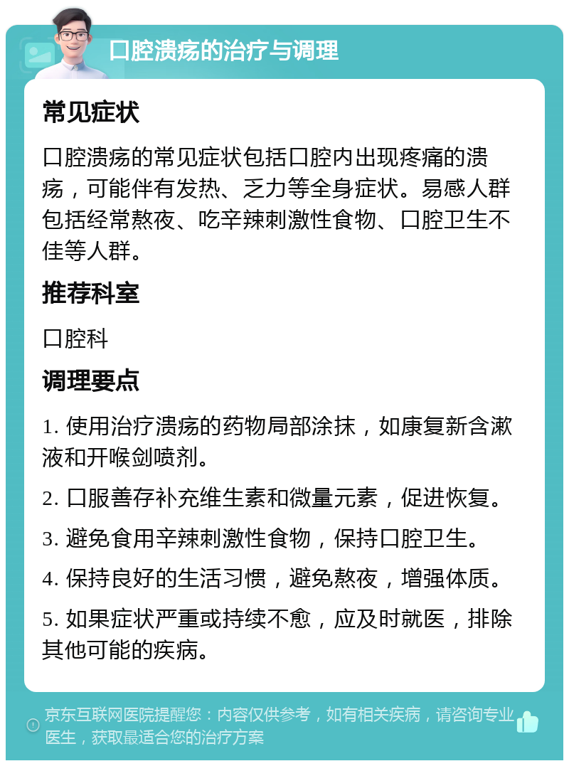 口腔溃疡的治疗与调理 常见症状 口腔溃疡的常见症状包括口腔内出现疼痛的溃疡，可能伴有发热、乏力等全身症状。易感人群包括经常熬夜、吃辛辣刺激性食物、口腔卫生不佳等人群。 推荐科室 口腔科 调理要点 1. 使用治疗溃疡的药物局部涂抹，如康复新含漱液和开喉剑喷剂。 2. 口服善存补充维生素和微量元素，促进恢复。 3. 避免食用辛辣刺激性食物，保持口腔卫生。 4. 保持良好的生活习惯，避免熬夜，增强体质。 5. 如果症状严重或持续不愈，应及时就医，排除其他可能的疾病。