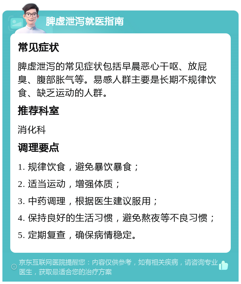 脾虚泄泻就医指南 常见症状 脾虚泄泻的常见症状包括早晨恶心干呕、放屁臭、腹部胀气等。易感人群主要是长期不规律饮食、缺乏运动的人群。 推荐科室 消化科 调理要点 1. 规律饮食，避免暴饮暴食； 2. 适当运动，增强体质； 3. 中药调理，根据医生建议服用； 4. 保持良好的生活习惯，避免熬夜等不良习惯； 5. 定期复查，确保病情稳定。