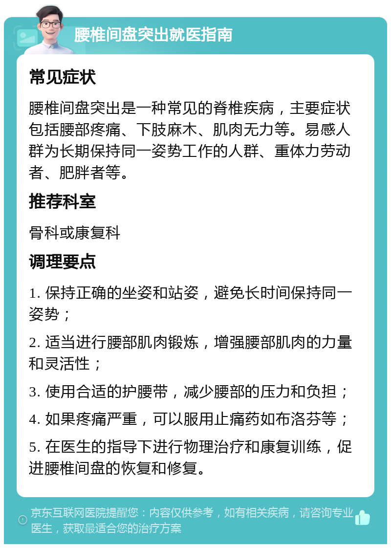 腰椎间盘突出就医指南 常见症状 腰椎间盘突出是一种常见的脊椎疾病，主要症状包括腰部疼痛、下肢麻木、肌肉无力等。易感人群为长期保持同一姿势工作的人群、重体力劳动者、肥胖者等。 推荐科室 骨科或康复科 调理要点 1. 保持正确的坐姿和站姿，避免长时间保持同一姿势； 2. 适当进行腰部肌肉锻炼，增强腰部肌肉的力量和灵活性； 3. 使用合适的护腰带，减少腰部的压力和负担； 4. 如果疼痛严重，可以服用止痛药如布洛芬等； 5. 在医生的指导下进行物理治疗和康复训练，促进腰椎间盘的恢复和修复。