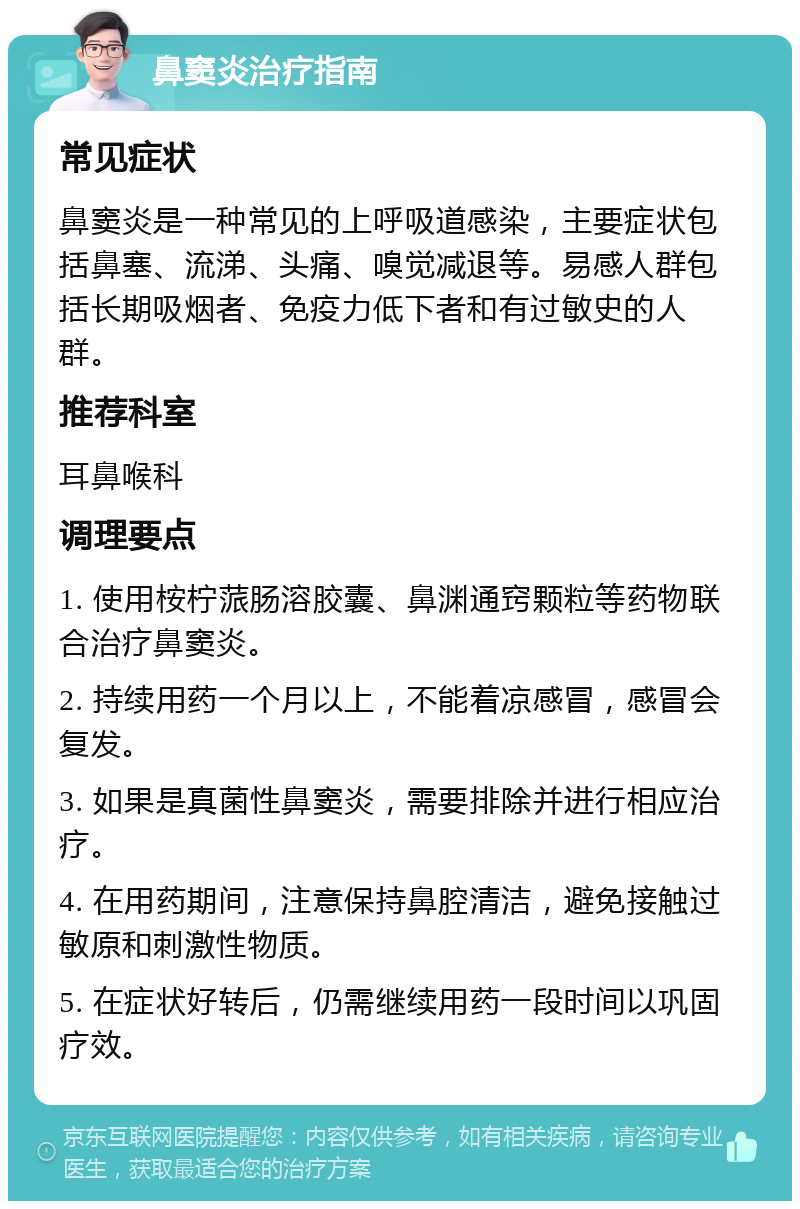 鼻窦炎治疗指南 常见症状 鼻窦炎是一种常见的上呼吸道感染，主要症状包括鼻塞、流涕、头痛、嗅觉减退等。易感人群包括长期吸烟者、免疫力低下者和有过敏史的人群。 推荐科室 耳鼻喉科 调理要点 1. 使用桉柠蒎肠溶胶囊、鼻渊通窍颗粒等药物联合治疗鼻窦炎。 2. 持续用药一个月以上，不能着凉感冒，感冒会复发。 3. 如果是真菌性鼻窦炎，需要排除并进行相应治疗。 4. 在用药期间，注意保持鼻腔清洁，避免接触过敏原和刺激性物质。 5. 在症状好转后，仍需继续用药一段时间以巩固疗效。