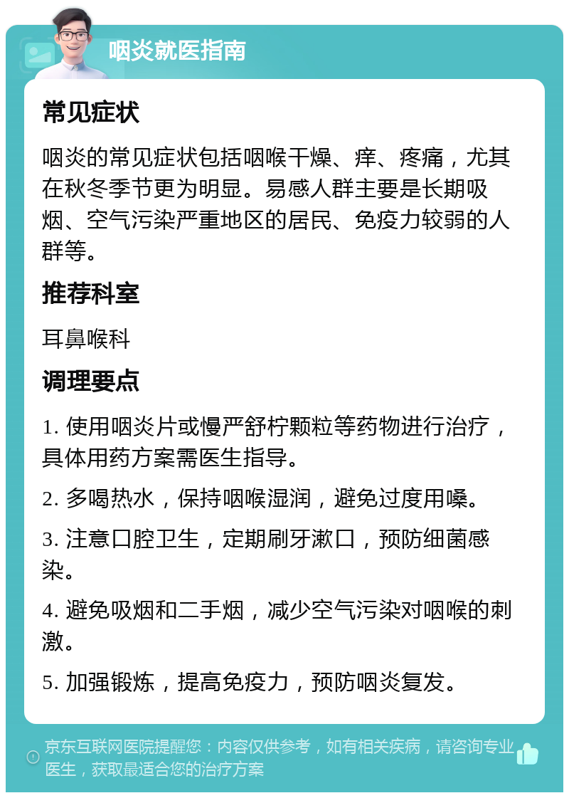 咽炎就医指南 常见症状 咽炎的常见症状包括咽喉干燥、痒、疼痛，尤其在秋冬季节更为明显。易感人群主要是长期吸烟、空气污染严重地区的居民、免疫力较弱的人群等。 推荐科室 耳鼻喉科 调理要点 1. 使用咽炎片或慢严舒柠颗粒等药物进行治疗，具体用药方案需医生指导。 2. 多喝热水，保持咽喉湿润，避免过度用嗓。 3. 注意口腔卫生，定期刷牙漱口，预防细菌感染。 4. 避免吸烟和二手烟，减少空气污染对咽喉的刺激。 5. 加强锻炼，提高免疫力，预防咽炎复发。