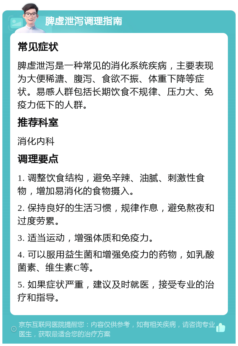 脾虚泄泻调理指南 常见症状 脾虚泄泻是一种常见的消化系统疾病，主要表现为大便稀溏、腹泻、食欲不振、体重下降等症状。易感人群包括长期饮食不规律、压力大、免疫力低下的人群。 推荐科室 消化内科 调理要点 1. 调整饮食结构，避免辛辣、油腻、刺激性食物，增加易消化的食物摄入。 2. 保持良好的生活习惯，规律作息，避免熬夜和过度劳累。 3. 适当运动，增强体质和免疫力。 4. 可以服用益生菌和增强免疫力的药物，如乳酸菌素、维生素C等。 5. 如果症状严重，建议及时就医，接受专业的治疗和指导。