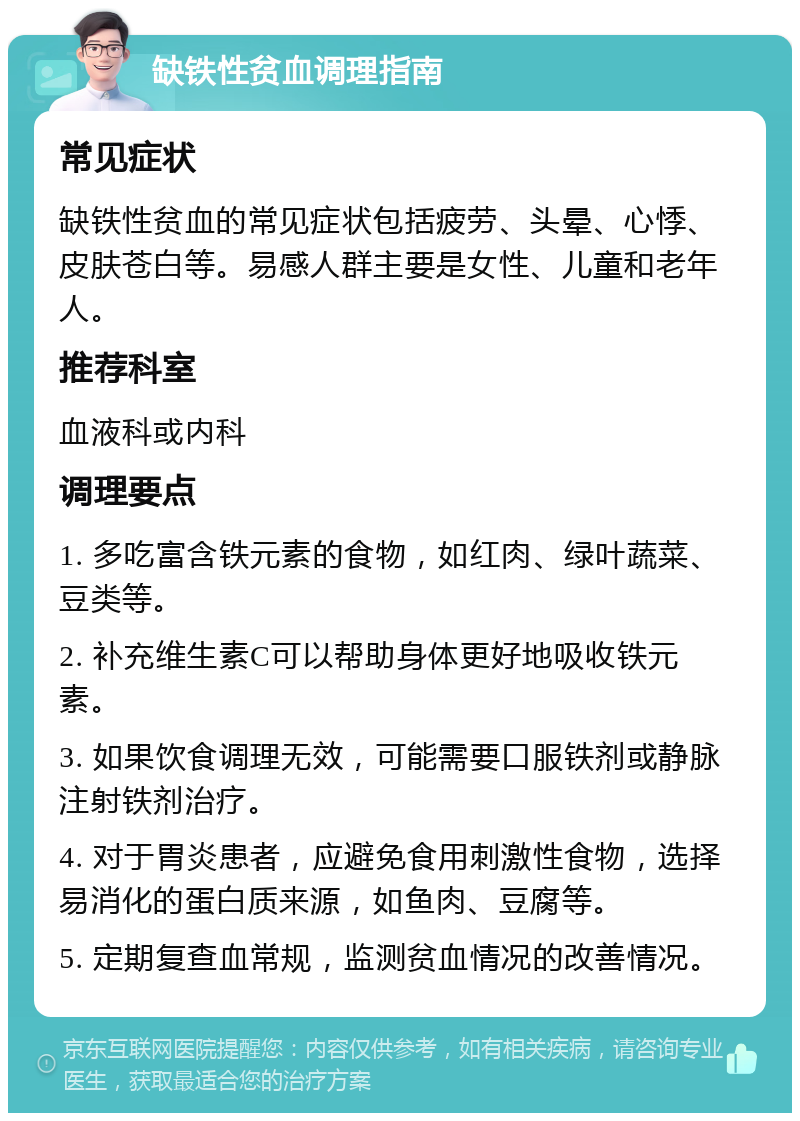 缺铁性贫血调理指南 常见症状 缺铁性贫血的常见症状包括疲劳、头晕、心悸、皮肤苍白等。易感人群主要是女性、儿童和老年人。 推荐科室 血液科或内科 调理要点 1. 多吃富含铁元素的食物，如红肉、绿叶蔬菜、豆类等。 2. 补充维生素C可以帮助身体更好地吸收铁元素。 3. 如果饮食调理无效，可能需要口服铁剂或静脉注射铁剂治疗。 4. 对于胃炎患者，应避免食用刺激性食物，选择易消化的蛋白质来源，如鱼肉、豆腐等。 5. 定期复查血常规，监测贫血情况的改善情况。