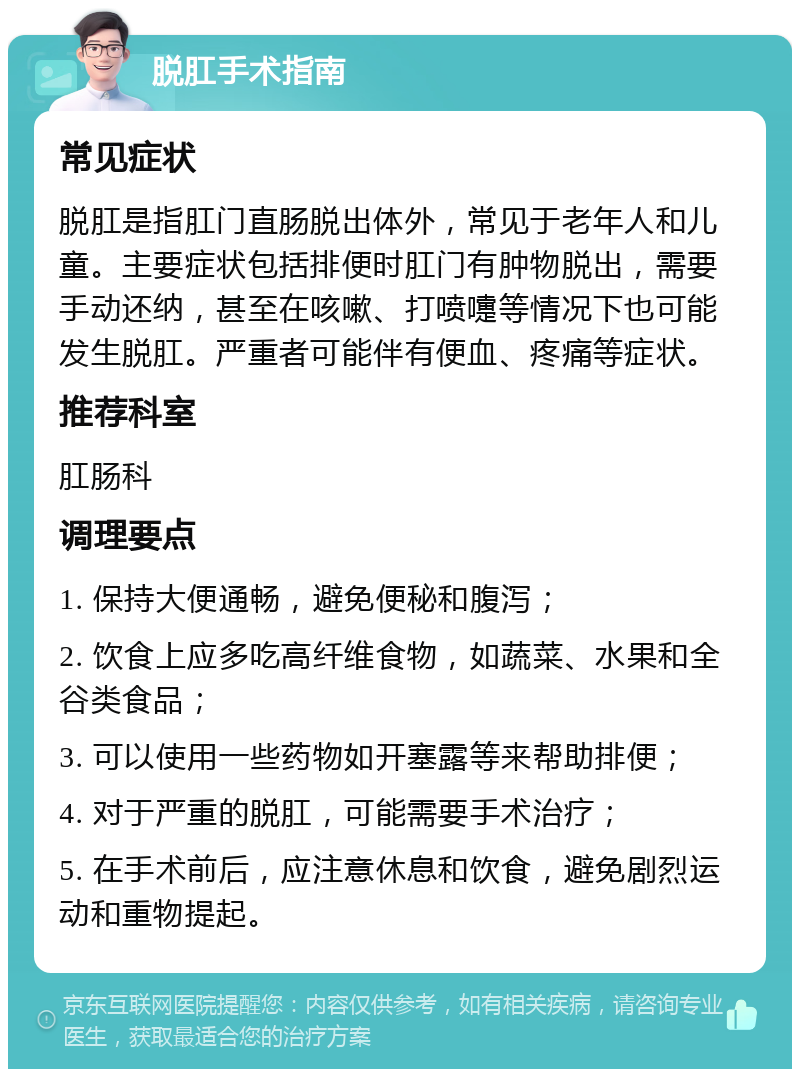 脱肛手术指南 常见症状 脱肛是指肛门直肠脱出体外，常见于老年人和儿童。主要症状包括排便时肛门有肿物脱出，需要手动还纳，甚至在咳嗽、打喷嚏等情况下也可能发生脱肛。严重者可能伴有便血、疼痛等症状。 推荐科室 肛肠科 调理要点 1. 保持大便通畅，避免便秘和腹泻； 2. 饮食上应多吃高纤维食物，如蔬菜、水果和全谷类食品； 3. 可以使用一些药物如开塞露等来帮助排便； 4. 对于严重的脱肛，可能需要手术治疗； 5. 在手术前后，应注意休息和饮食，避免剧烈运动和重物提起。