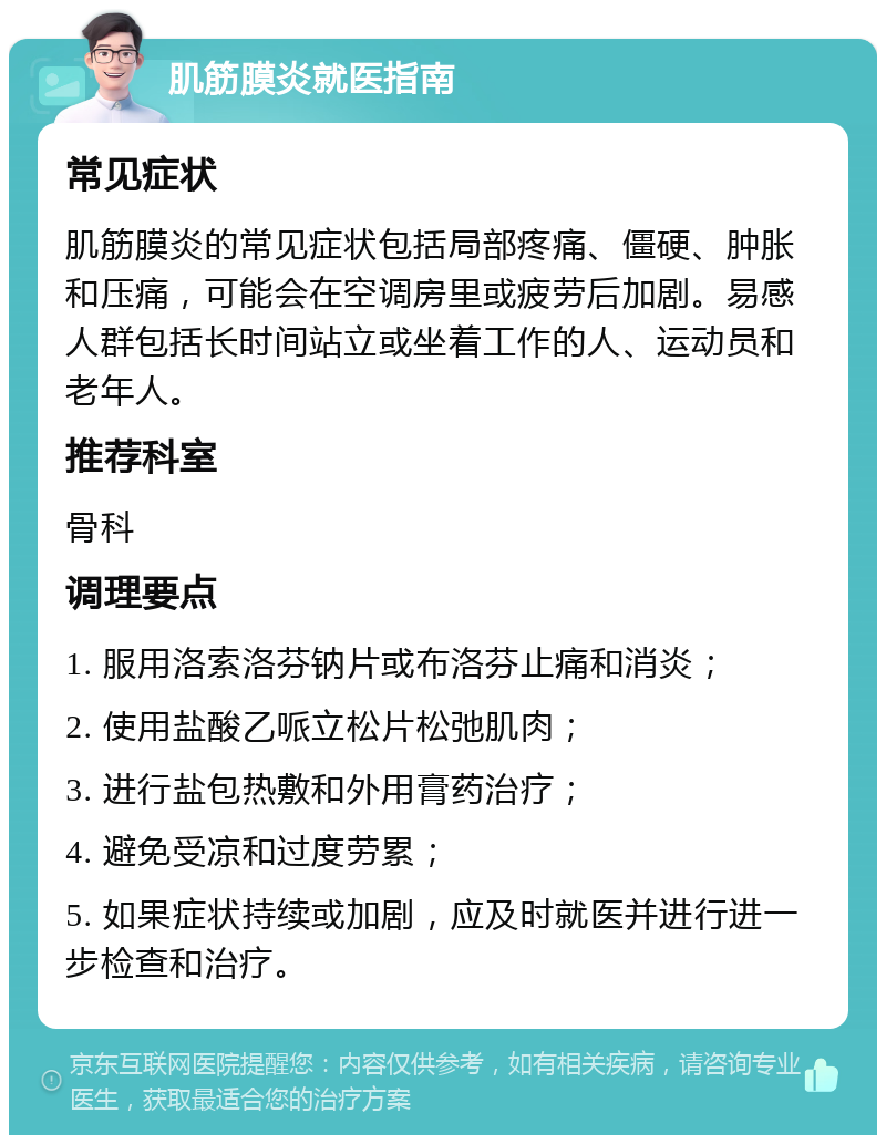 肌筋膜炎就医指南 常见症状 肌筋膜炎的常见症状包括局部疼痛、僵硬、肿胀和压痛，可能会在空调房里或疲劳后加剧。易感人群包括长时间站立或坐着工作的人、运动员和老年人。 推荐科室 骨科 调理要点 1. 服用洛索洛芬钠片或布洛芬止痛和消炎； 2. 使用盐酸乙哌立松片松弛肌肉； 3. 进行盐包热敷和外用膏药治疗； 4. 避免受凉和过度劳累； 5. 如果症状持续或加剧，应及时就医并进行进一步检查和治疗。