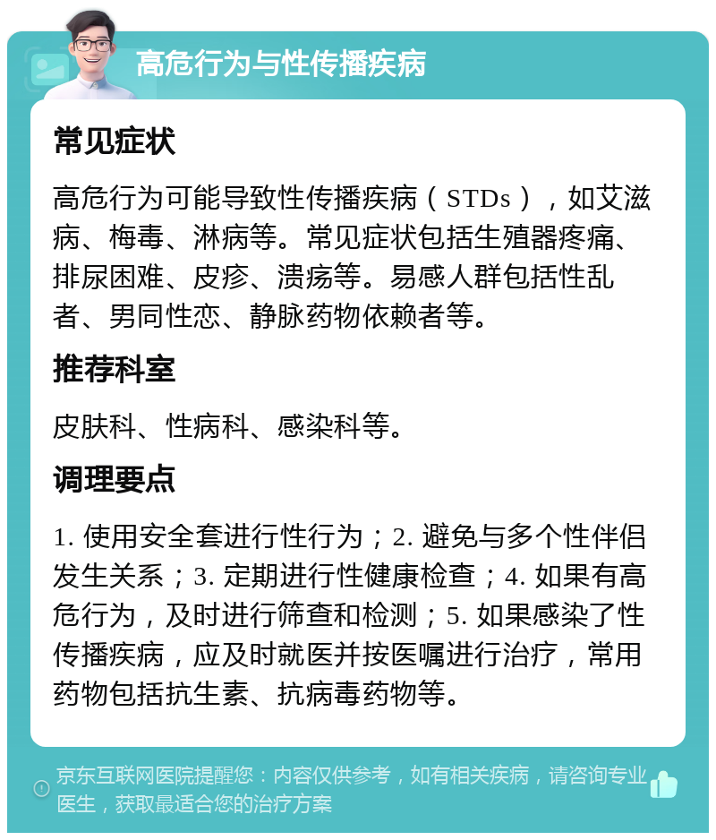 高危行为与性传播疾病 常见症状 高危行为可能导致性传播疾病（STDs），如艾滋病、梅毒、淋病等。常见症状包括生殖器疼痛、排尿困难、皮疹、溃疡等。易感人群包括性乱者、男同性恋、静脉药物依赖者等。 推荐科室 皮肤科、性病科、感染科等。 调理要点 1. 使用安全套进行性行为；2. 避免与多个性伴侣发生关系；3. 定期进行性健康检查；4. 如果有高危行为，及时进行筛查和检测；5. 如果感染了性传播疾病，应及时就医并按医嘱进行治疗，常用药物包括抗生素、抗病毒药物等。