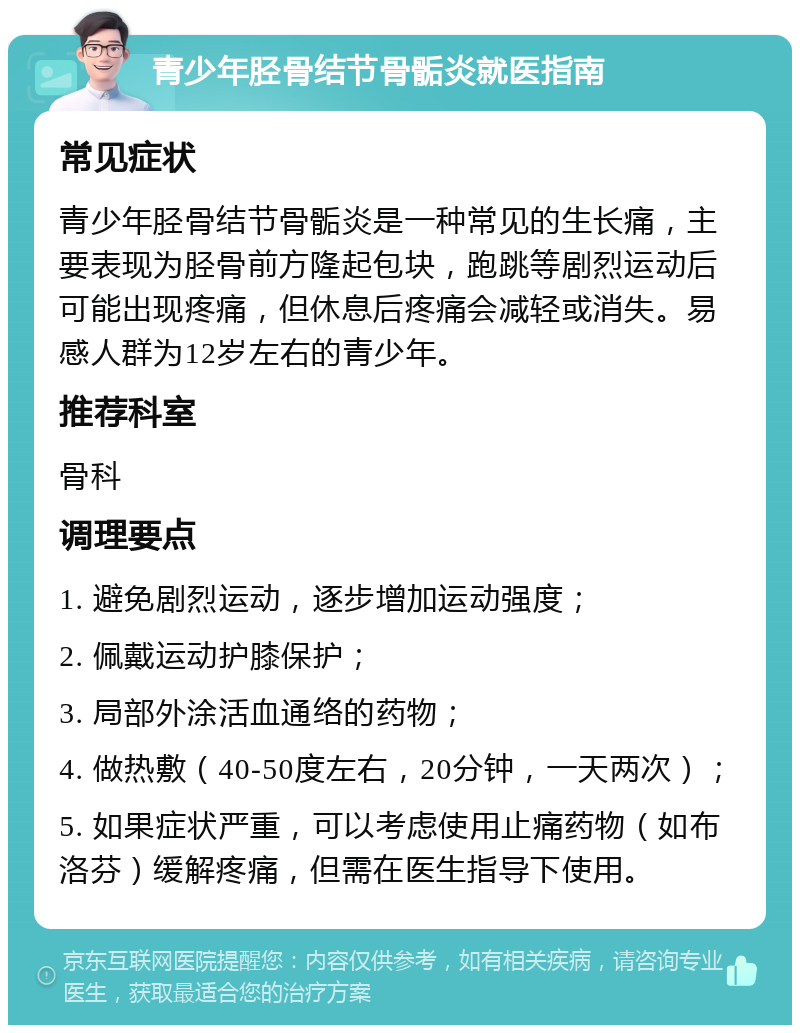 青少年胫骨结节骨骺炎就医指南 常见症状 青少年胫骨结节骨骺炎是一种常见的生长痛，主要表现为胫骨前方隆起包块，跑跳等剧烈运动后可能出现疼痛，但休息后疼痛会减轻或消失。易感人群为12岁左右的青少年。 推荐科室 骨科 调理要点 1. 避免剧烈运动，逐步增加运动强度； 2. 佩戴运动护膝保护； 3. 局部外涂活血通络的药物； 4. 做热敷（40-50度左右，20分钟，一天两次）； 5. 如果症状严重，可以考虑使用止痛药物（如布洛芬）缓解疼痛，但需在医生指导下使用。