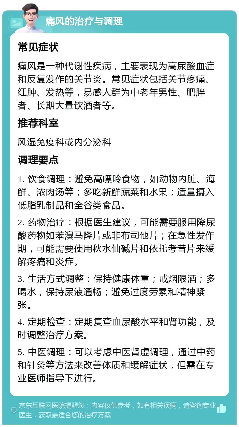 痛风的治疗与调理 常见症状 痛风是一种代谢性疾病，主要表现为高尿酸血症和反复发作的关节炎。常见症状包括关节疼痛、红肿、发热等，易感人群为中老年男性、肥胖者、长期大量饮酒者等。 推荐科室 风湿免疫科或内分泌科 调理要点 1. 饮食调理：避免高嘌呤食物，如动物内脏、海鲜、浓肉汤等；多吃新鲜蔬菜和水果；适量摄入低脂乳制品和全谷类食品。 2. 药物治疗：根据医生建议，可能需要服用降尿酸药物如苯溴马隆片或非布司他片；在急性发作期，可能需要使用秋水仙碱片和依托考昔片来缓解疼痛和炎症。 3. 生活方式调整：保持健康体重；戒烟限酒；多喝水，保持尿液通畅；避免过度劳累和精神紧张。 4. 定期检查：定期复查血尿酸水平和肾功能，及时调整治疗方案。 5. 中医调理：可以考虑中医肾虚调理，通过中药和针灸等方法来改善体质和缓解症状，但需在专业医师指导下进行。