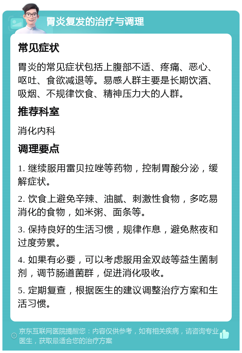 胃炎复发的治疗与调理 常见症状 胃炎的常见症状包括上腹部不适、疼痛、恶心、呕吐、食欲减退等。易感人群主要是长期饮酒、吸烟、不规律饮食、精神压力大的人群。 推荐科室 消化内科 调理要点 1. 继续服用雷贝拉唑等药物，控制胃酸分泌，缓解症状。 2. 饮食上避免辛辣、油腻、刺激性食物，多吃易消化的食物，如米粥、面条等。 3. 保持良好的生活习惯，规律作息，避免熬夜和过度劳累。 4. 如果有必要，可以考虑服用金双歧等益生菌制剂，调节肠道菌群，促进消化吸收。 5. 定期复查，根据医生的建议调整治疗方案和生活习惯。