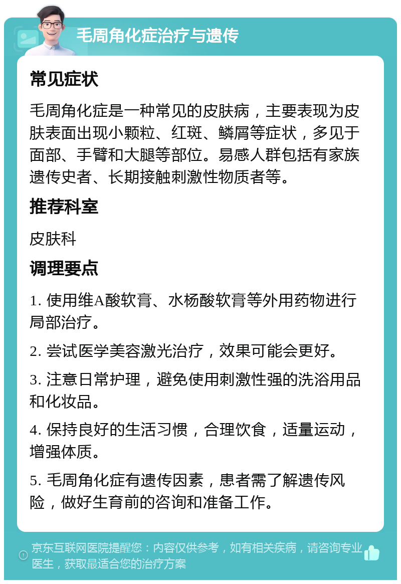 毛周角化症治疗与遗传 常见症状 毛周角化症是一种常见的皮肤病，主要表现为皮肤表面出现小颗粒、红斑、鳞屑等症状，多见于面部、手臂和大腿等部位。易感人群包括有家族遗传史者、长期接触刺激性物质者等。 推荐科室 皮肤科 调理要点 1. 使用维A酸软膏、水杨酸软膏等外用药物进行局部治疗。 2. 尝试医学美容激光治疗，效果可能会更好。 3. 注意日常护理，避免使用刺激性强的洗浴用品和化妆品。 4. 保持良好的生活习惯，合理饮食，适量运动，增强体质。 5. 毛周角化症有遗传因素，患者需了解遗传风险，做好生育前的咨询和准备工作。