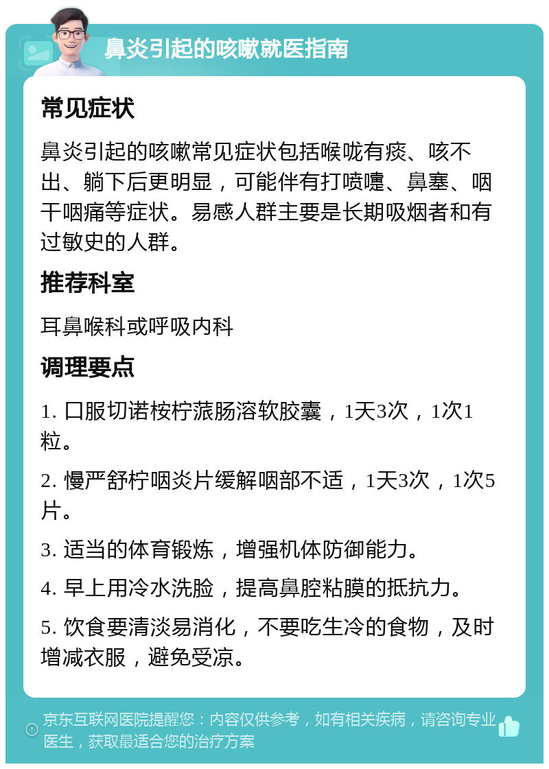 鼻炎引起的咳嗽就医指南 常见症状 鼻炎引起的咳嗽常见症状包括喉咙有痰、咳不出、躺下后更明显，可能伴有打喷嚏、鼻塞、咽干咽痛等症状。易感人群主要是长期吸烟者和有过敏史的人群。 推荐科室 耳鼻喉科或呼吸内科 调理要点 1. 口服切诺桉柠蒎肠溶软胶囊，1天3次，1次1粒。 2. 慢严舒柠咽炎片缓解咽部不适，1天3次，1次5片。 3. 适当的体育锻炼，增强机体防御能力。 4. 早上用冷水洗脸，提高鼻腔粘膜的抵抗力。 5. 饮食要清淡易消化，不要吃生冷的食物，及时增减衣服，避免受凉。