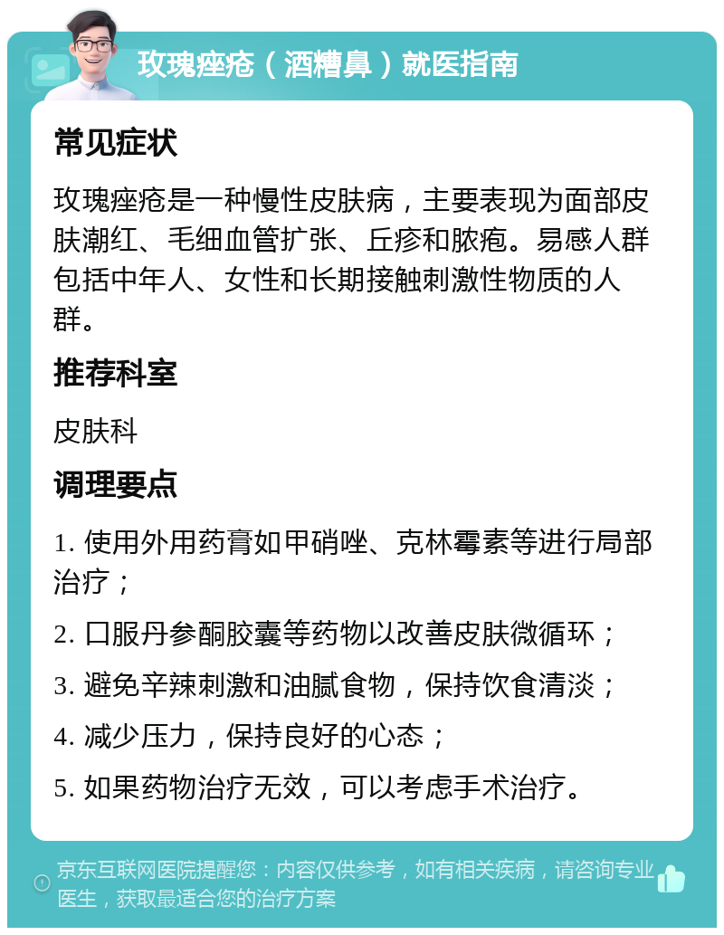 玫瑰痤疮（酒糟鼻）就医指南 常见症状 玫瑰痤疮是一种慢性皮肤病，主要表现为面部皮肤潮红、毛细血管扩张、丘疹和脓疱。易感人群包括中年人、女性和长期接触刺激性物质的人群。 推荐科室 皮肤科 调理要点 1. 使用外用药膏如甲硝唑、克林霉素等进行局部治疗； 2. 口服丹参酮胶囊等药物以改善皮肤微循环； 3. 避免辛辣刺激和油腻食物，保持饮食清淡； 4. 减少压力，保持良好的心态； 5. 如果药物治疗无效，可以考虑手术治疗。