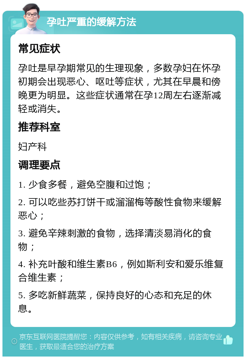 孕吐严重的缓解方法 常见症状 孕吐是早孕期常见的生理现象，多数孕妇在怀孕初期会出现恶心、呕吐等症状，尤其在早晨和傍晚更为明显。这些症状通常在孕12周左右逐渐减轻或消失。 推荐科室 妇产科 调理要点 1. 少食多餐，避免空腹和过饱； 2. 可以吃些苏打饼干或溜溜梅等酸性食物来缓解恶心； 3. 避免辛辣刺激的食物，选择清淡易消化的食物； 4. 补充叶酸和维生素B6，例如斯利安和爱乐维复合维生素； 5. 多吃新鲜蔬菜，保持良好的心态和充足的休息。