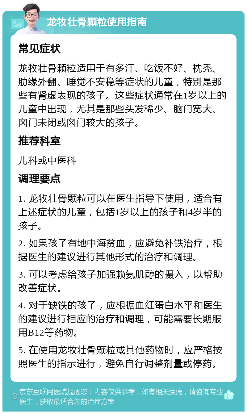 龙牧壮骨颗粒使用指南 常见症状 龙牧壮骨颗粒适用于有多汗、吃饭不好、枕秃、肋缘外翻、睡觉不安稳等症状的儿童，特别是那些有肾虚表现的孩子。这些症状通常在1岁以上的儿童中出现，尤其是那些头发稀少、脑门宽大、囟门未闭或囟门较大的孩子。 推荐科室 儿科或中医科 调理要点 1. 龙牧壮骨颗粒可以在医生指导下使用，适合有上述症状的儿童，包括1岁以上的孩子和4岁半的孩子。 2. 如果孩子有地中海贫血，应避免补铁治疗，根据医生的建议进行其他形式的治疗和调理。 3. 可以考虑给孩子加强赖氨肌醇的摄入，以帮助改善症状。 4. 对于缺铁的孩子，应根据血红蛋白水平和医生的建议进行相应的治疗和调理，可能需要长期服用B12等药物。 5. 在使用龙牧壮骨颗粒或其他药物时，应严格按照医生的指示进行，避免自行调整剂量或停药。