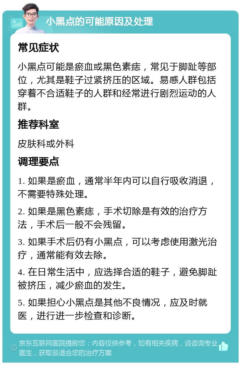 小黑点的可能原因及处理 常见症状 小黑点可能是瘀血或黑色素痣，常见于脚趾等部位，尤其是鞋子过紧挤压的区域。易感人群包括穿着不合适鞋子的人群和经常进行剧烈运动的人群。 推荐科室 皮肤科或外科 调理要点 1. 如果是瘀血，通常半年内可以自行吸收消退，不需要特殊处理。 2. 如果是黑色素痣，手术切除是有效的治疗方法，手术后一般不会残留。 3. 如果手术后仍有小黑点，可以考虑使用激光治疗，通常能有效去除。 4. 在日常生活中，应选择合适的鞋子，避免脚趾被挤压，减少瘀血的发生。 5. 如果担心小黑点是其他不良情况，应及时就医，进行进一步检查和诊断。