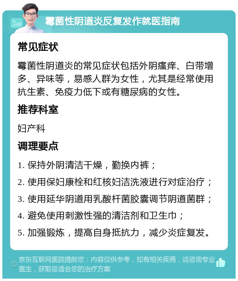 霉菌性阴道炎反复发作就医指南 常见症状 霉菌性阴道炎的常见症状包括外阴瘙痒、白带增多、异味等，易感人群为女性，尤其是经常使用抗生素、免疫力低下或有糖尿病的女性。 推荐科室 妇产科 调理要点 1. 保持外阴清洁干燥，勤换内裤； 2. 使用保妇康栓和红核妇洁洗液进行对症治疗； 3. 使用延华阴道用乳酸杆菌胶囊调节阴道菌群； 4. 避免使用刺激性强的清洁剂和卫生巾； 5. 加强锻炼，提高自身抵抗力，减少炎症复发。