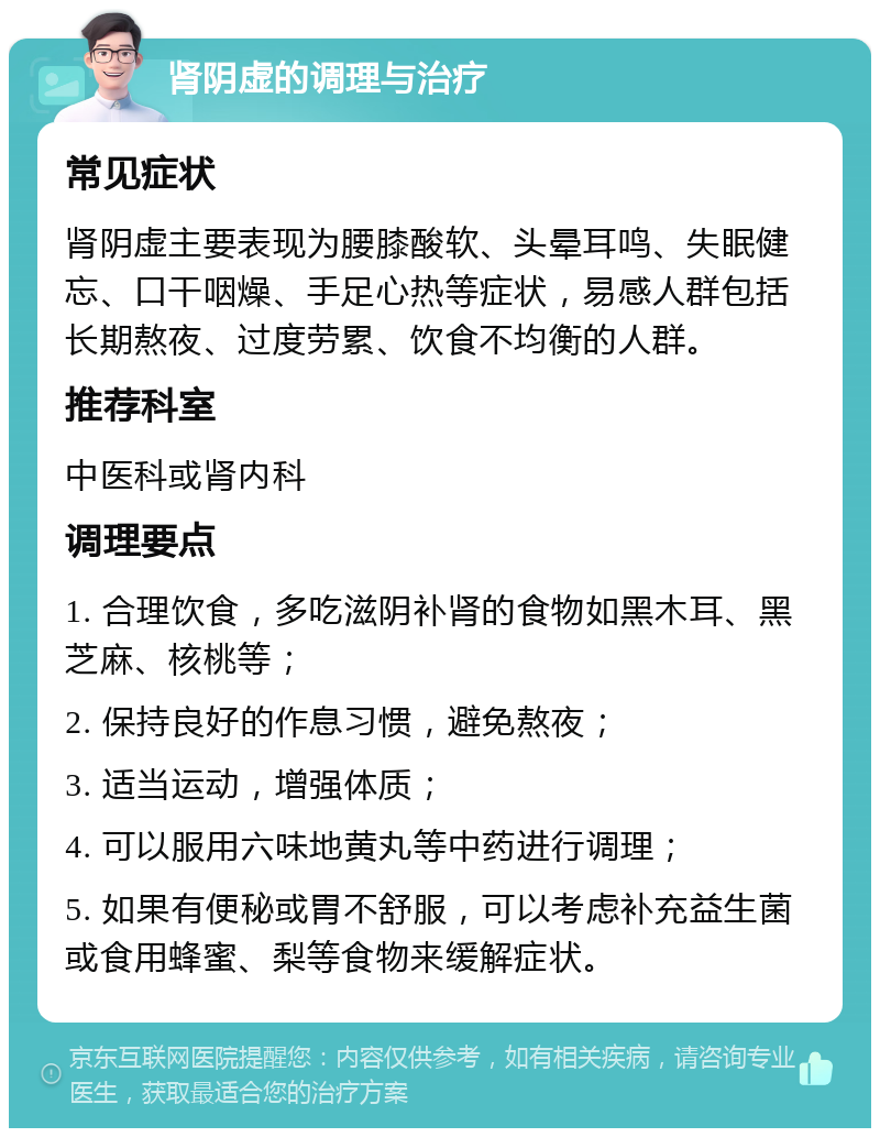 肾阴虚的调理与治疗 常见症状 肾阴虚主要表现为腰膝酸软、头晕耳鸣、失眠健忘、口干咽燥、手足心热等症状，易感人群包括长期熬夜、过度劳累、饮食不均衡的人群。 推荐科室 中医科或肾内科 调理要点 1. 合理饮食，多吃滋阴补肾的食物如黑木耳、黑芝麻、核桃等； 2. 保持良好的作息习惯，避免熬夜； 3. 适当运动，增强体质； 4. 可以服用六味地黄丸等中药进行调理； 5. 如果有便秘或胃不舒服，可以考虑补充益生菌或食用蜂蜜、梨等食物来缓解症状。