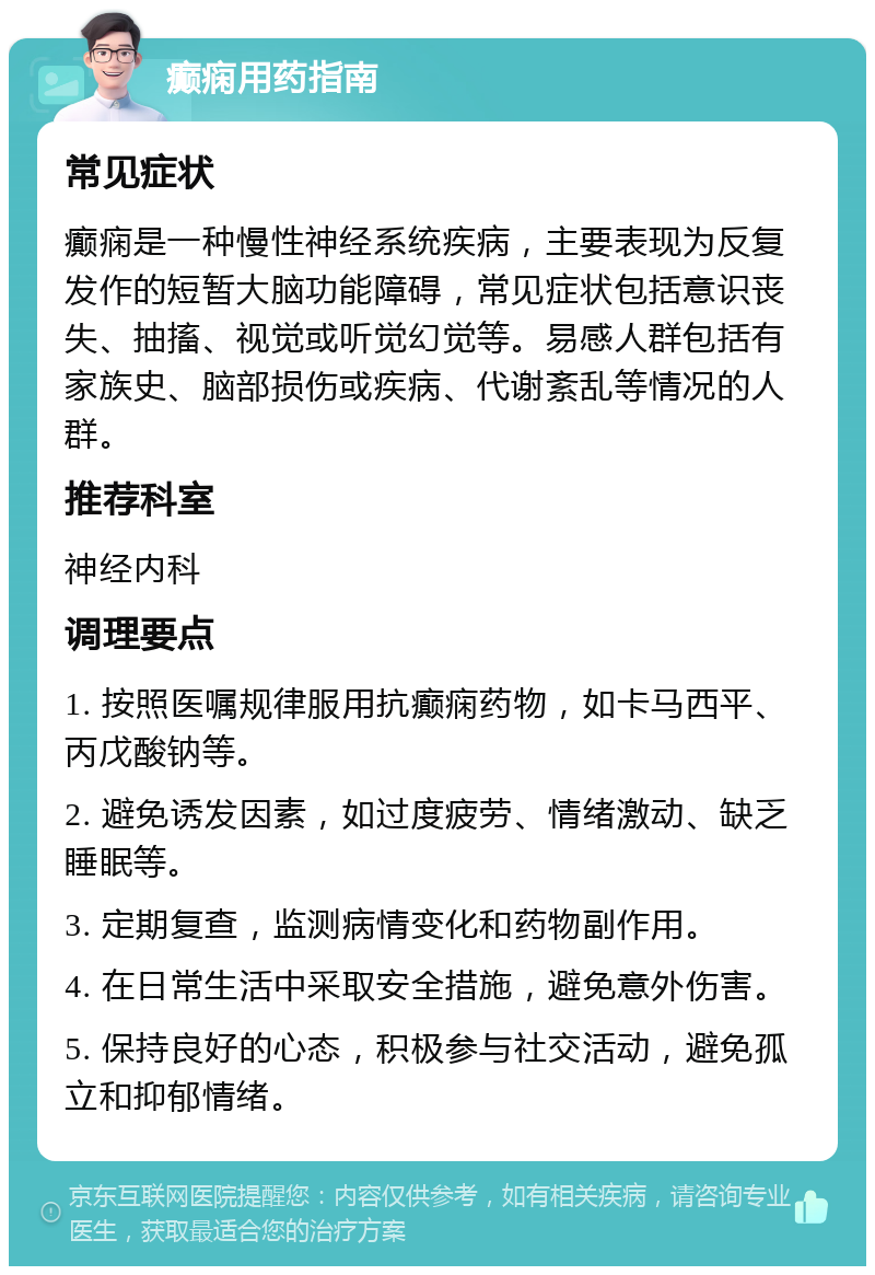 癫痫用药指南 常见症状 癫痫是一种慢性神经系统疾病，主要表现为反复发作的短暂大脑功能障碍，常见症状包括意识丧失、抽搐、视觉或听觉幻觉等。易感人群包括有家族史、脑部损伤或疾病、代谢紊乱等情况的人群。 推荐科室 神经内科 调理要点 1. 按照医嘱规律服用抗癫痫药物，如卡马西平、丙戊酸钠等。 2. 避免诱发因素，如过度疲劳、情绪激动、缺乏睡眠等。 3. 定期复查，监测病情变化和药物副作用。 4. 在日常生活中采取安全措施，避免意外伤害。 5. 保持良好的心态，积极参与社交活动，避免孤立和抑郁情绪。