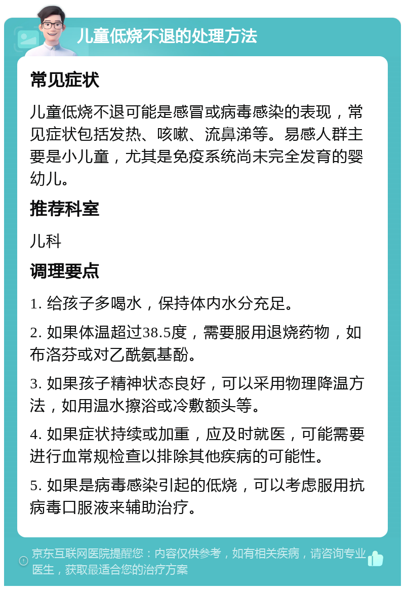 儿童低烧不退的处理方法 常见症状 儿童低烧不退可能是感冒或病毒感染的表现，常见症状包括发热、咳嗽、流鼻涕等。易感人群主要是小儿童，尤其是免疫系统尚未完全发育的婴幼儿。 推荐科室 儿科 调理要点 1. 给孩子多喝水，保持体内水分充足。 2. 如果体温超过38.5度，需要服用退烧药物，如布洛芬或对乙酰氨基酚。 3. 如果孩子精神状态良好，可以采用物理降温方法，如用温水擦浴或冷敷额头等。 4. 如果症状持续或加重，应及时就医，可能需要进行血常规检查以排除其他疾病的可能性。 5. 如果是病毒感染引起的低烧，可以考虑服用抗病毒口服液来辅助治疗。