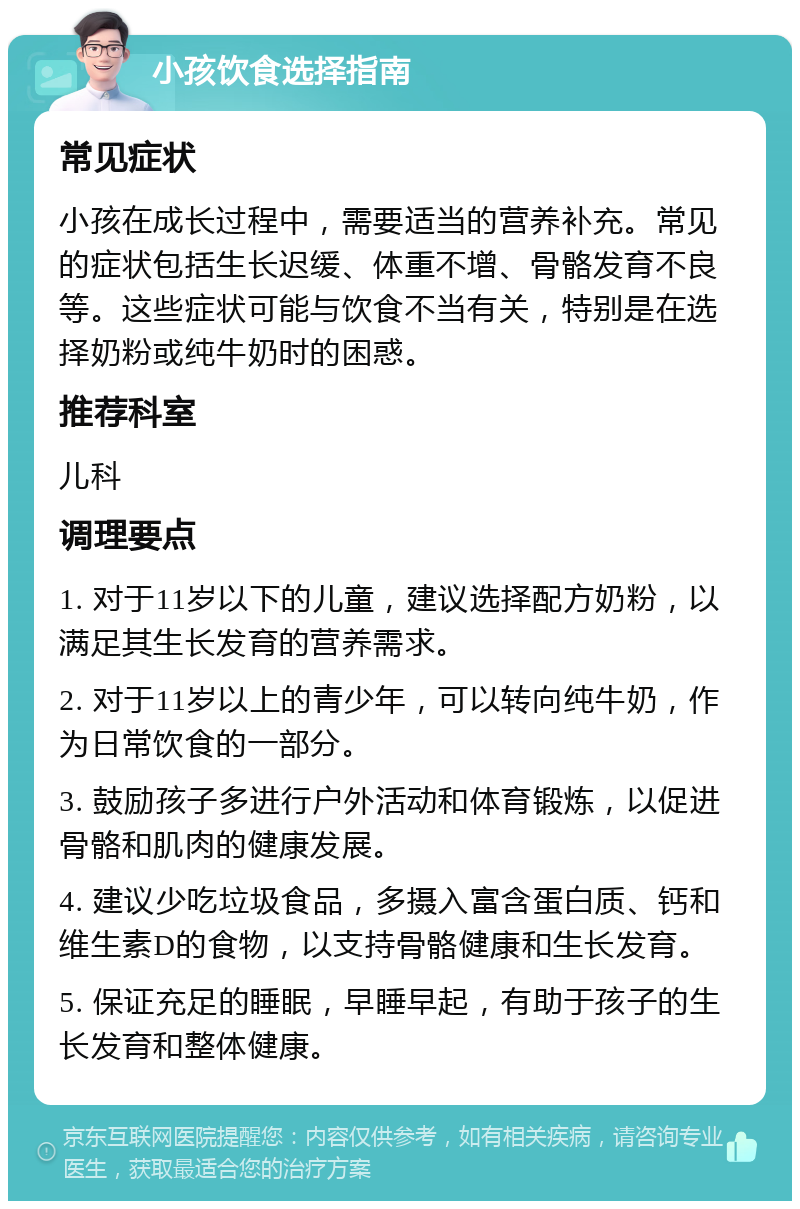 小孩饮食选择指南 常见症状 小孩在成长过程中，需要适当的营养补充。常见的症状包括生长迟缓、体重不增、骨骼发育不良等。这些症状可能与饮食不当有关，特别是在选择奶粉或纯牛奶时的困惑。 推荐科室 儿科 调理要点 1. 对于11岁以下的儿童，建议选择配方奶粉，以满足其生长发育的营养需求。 2. 对于11岁以上的青少年，可以转向纯牛奶，作为日常饮食的一部分。 3. 鼓励孩子多进行户外活动和体育锻炼，以促进骨骼和肌肉的健康发展。 4. 建议少吃垃圾食品，多摄入富含蛋白质、钙和维生素D的食物，以支持骨骼健康和生长发育。 5. 保证充足的睡眠，早睡早起，有助于孩子的生长发育和整体健康。