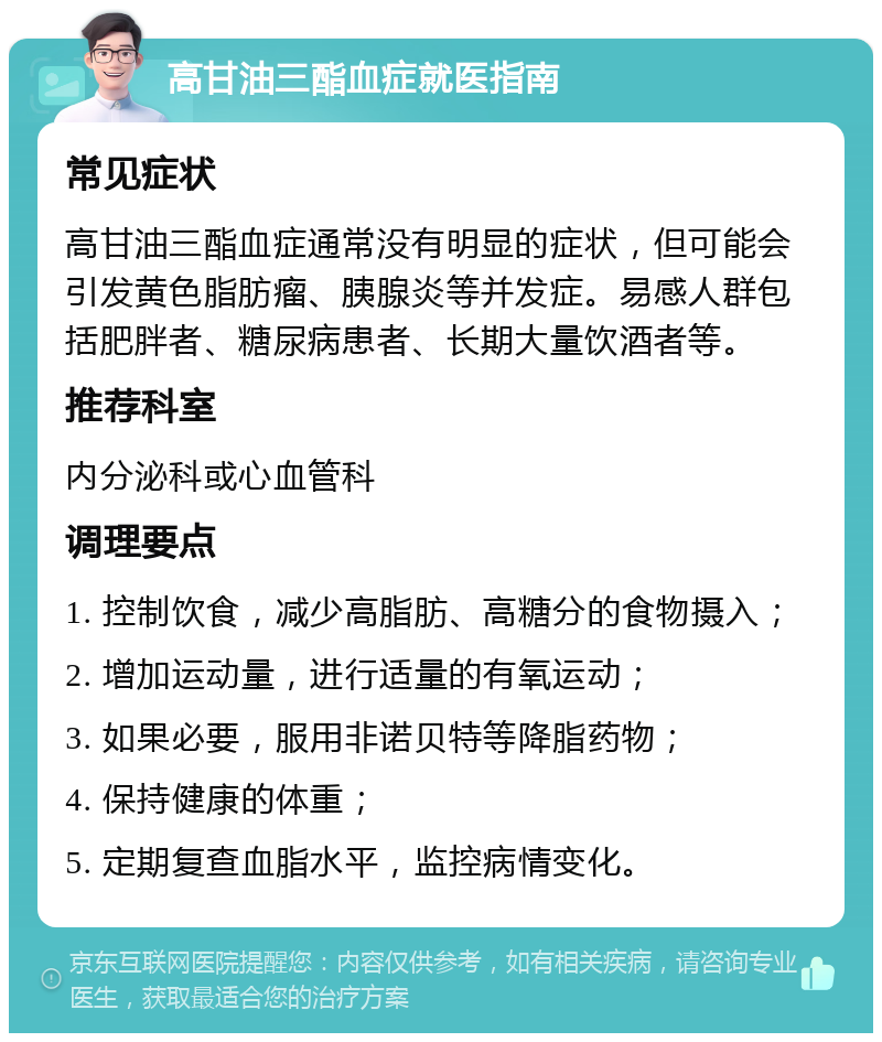 高甘油三酯血症就医指南 常见症状 高甘油三酯血症通常没有明显的症状，但可能会引发黄色脂肪瘤、胰腺炎等并发症。易感人群包括肥胖者、糖尿病患者、长期大量饮酒者等。 推荐科室 内分泌科或心血管科 调理要点 1. 控制饮食，减少高脂肪、高糖分的食物摄入； 2. 增加运动量，进行适量的有氧运动； 3. 如果必要，服用非诺贝特等降脂药物； 4. 保持健康的体重； 5. 定期复查血脂水平，监控病情变化。