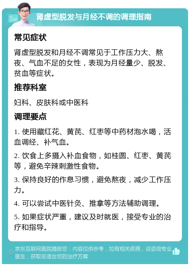 肾虚型脱发与月经不调的调理指南 常见症状 肾虚型脱发和月经不调常见于工作压力大、熬夜、气血不足的女性，表现为月经量少、脱发、贫血等症状。 推荐科室 妇科、皮肤科或中医科 调理要点 1. 使用藏红花、黄芪、红枣等中药材泡水喝，活血调经、补气血。 2. 饮食上多摄入补血食物，如桂圆、红枣、黄芪等，避免辛辣刺激性食物。 3. 保持良好的作息习惯，避免熬夜，减少工作压力。 4. 可以尝试中医针灸、推拿等方法辅助调理。 5. 如果症状严重，建议及时就医，接受专业的治疗和指导。