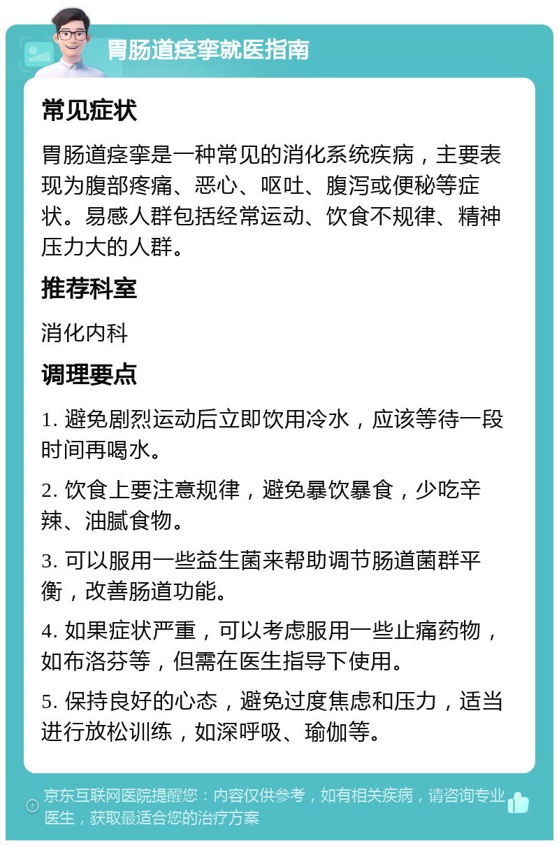 胃肠道痉挛就医指南 常见症状 胃肠道痉挛是一种常见的消化系统疾病，主要表现为腹部疼痛、恶心、呕吐、腹泻或便秘等症状。易感人群包括经常运动、饮食不规律、精神压力大的人群。 推荐科室 消化内科 调理要点 1. 避免剧烈运动后立即饮用冷水，应该等待一段时间再喝水。 2. 饮食上要注意规律，避免暴饮暴食，少吃辛辣、油腻食物。 3. 可以服用一些益生菌来帮助调节肠道菌群平衡，改善肠道功能。 4. 如果症状严重，可以考虑服用一些止痛药物，如布洛芬等，但需在医生指导下使用。 5. 保持良好的心态，避免过度焦虑和压力，适当进行放松训练，如深呼吸、瑜伽等。