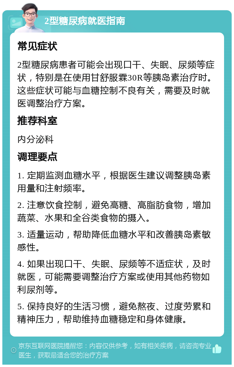 2型糖尿病就医指南 常见症状 2型糖尿病患者可能会出现口干、失眠、尿频等症状，特别是在使用甘舒服霖30R等胰岛素治疗时。这些症状可能与血糖控制不良有关，需要及时就医调整治疗方案。 推荐科室 内分泌科 调理要点 1. 定期监测血糖水平，根据医生建议调整胰岛素用量和注射频率。 2. 注意饮食控制，避免高糖、高脂肪食物，增加蔬菜、水果和全谷类食物的摄入。 3. 适量运动，帮助降低血糖水平和改善胰岛素敏感性。 4. 如果出现口干、失眠、尿频等不适症状，及时就医，可能需要调整治疗方案或使用其他药物如利尿剂等。 5. 保持良好的生活习惯，避免熬夜、过度劳累和精神压力，帮助维持血糖稳定和身体健康。