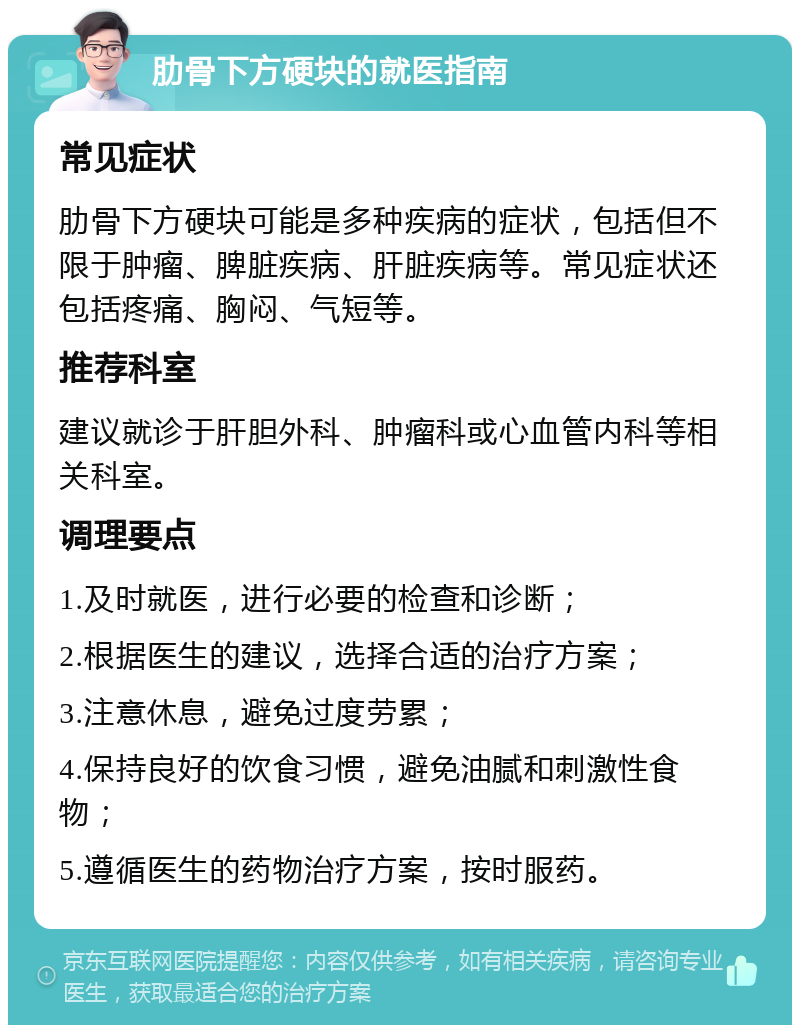 肋骨下方硬块的就医指南 常见症状 肋骨下方硬块可能是多种疾病的症状，包括但不限于肿瘤、脾脏疾病、肝脏疾病等。常见症状还包括疼痛、胸闷、气短等。 推荐科室 建议就诊于肝胆外科、肿瘤科或心血管内科等相关科室。 调理要点 1.及时就医，进行必要的检查和诊断； 2.根据医生的建议，选择合适的治疗方案； 3.注意休息，避免过度劳累； 4.保持良好的饮食习惯，避免油腻和刺激性食物； 5.遵循医生的药物治疗方案，按时服药。